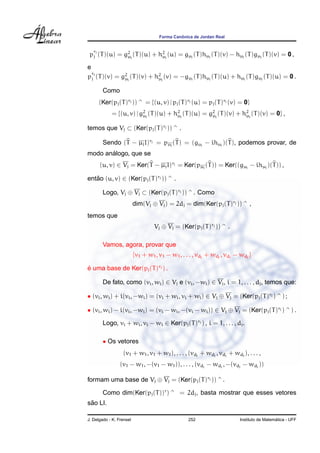 Forma Canˆonica de Jordan Real
p
rj
j (T)(u) = g2
µj
(T)(u) + h2
µj
(u) = gµj
(T)hµj
(T)(v) − hµj
(T)gµj
(T)(v) = 0 ,
e
p
rj
j (T)(v) = g2
µj
(T)(v) + h2
µj
(v) = −gµj
(T)hµj
(T)(u) + hµj
(T)gµj
(T)(u) = 0 .
Como
(Ker(pj(T)rj )) ^ = {(u, v) | pj(T)rj (u) = pj(T)rj (v) = 0}
= {(u, v) | g2
µj
(T)(u) + h2
µj
(T)(u) = g2
µj
(T)(v) + h2
µj
(T)(v) = 0} ,
temos que Vj ⊂ (Ker(pj(T)rj )) ^ .
Sendo (T − µjI)rj = pµj
(T) = (gµj
− ihµj
)(T), podemos provar, de
modo an´alogo, que se
(u, v) ∈ Vj = Ker(T − µjI)rj = Ker(pµj
(T)) = Ker((gµj
− ihµj
)(T)) ,
ent˜ao (u, v) ∈ (Ker(pj(T)rj )) ^ .
Logo, Vj ⊕ Vj ⊂ (Ker(pj(T)rj )) ^ . Como
dim(Vj ⊕ Vj) = 2dj = dim(Ker(pj(T)rj )) ^ ,
temos que
Vj ⊕ Vj = (Ker(pj(T)rj )) ^ .
Vamos, agora, provar que
{v1 + w1, v1 − w1, . . . , vdj
+ wdj
, vdj
− wdj
}
´e uma base de Ker(pj(T)rj ) .
De fato, como (vi, wi) ∈ Vj e (vi, −wi) ∈ Vj, i = 1, . . . , dj, temos que:
• (vi, wi) + i(vi, −wi) = (vi + wi, vi + wi) ∈ Vj ⊕ Vj = (Ker(pj(T)rj ) ^ ) ;
• (vi, wi) − i(vi, −wi) = (vi − wi, −(vi − wi)) ∈ Vj ⊕ Vj = (Ker(pj(T)rj ) ^ ) .
Logo, vi + wi, vi − wi ∈ Ker(pj(T)rj ) , i = 1, . . . , dj.
• Os vetores
(v1 + w1, v1 + w1), . . . , (vdj
+ wdj
, vdj
+ wdj
), . . . ,
(v1 − w1, −(v1 − w1)), . . . , (vdj
− wdj
, −(vdj
− wdj
))
formam uma base de Vj ⊕ Vj = (Ker(pj(T)rj )) ^ .
Como dim(Ker(pj(T))r
) ^ = 2dj, basta mostrar que esses vetores
s˜ao LI.
J. Delgado - K. Frensel 252 Instituto de Matem´atica - UFF
 