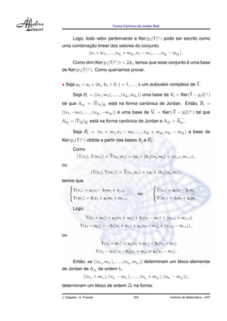 Forma Canˆonica de Jordan Real
Logo, todo vetor pertencente a Ker(pj(T)rj ) pode ser escrito como
uma combinac¸ ˜ao linear dos vetores do conjunto
{v1 + w1, . . . , vdj
+ wdj
, v1 − w1, . . . , vdj
− wdj
} .
Como dim(Ker(pj(T)rj )) = 2dj, temos que esse conjunto ´e uma base
de Ker(pj(T)rj ). Como quer´ıamos provar.
• Seja µj = aj + ibj, bj > 0, j = 1, . . . , k um autovalor complexo de T.
Seja Bj = {(v1, w1), . . . , (vdj
, wdj
)} uma base de Vj = Ker(T − µjI)rj )
tal que Aµj
= [T|Vj
]Bj
est´a na forma canˆonica de Jordan. Ent˜ao, Bj =
{(v1, −w1), . . . , (vdj
, −wdj
)} ´e uma base de Vj = Ker((T − µjI)rj ) tal que
Aµj
= [T|Vj
]Bj
est´a na forma canˆonica de Jordan e Aµj
= Aµj
.
Seja ˜Bj = {v1 + w1, v1 − w1, . . . , vdj
+ wdj
, vdj
− wdj
} a base de
Ker(pj(T)rj ) obtida a partir das bases Bj e Bj.
Como
(T(vi), T(wi)) = T(vi, wi) = (aj + ibj)(vi, wi) + (vi+1, wi+1) ,
ou
(T(vi), T(wi)) = T(vi, wi) = (aj + ibj)(vi, wi) ,
temos que



T(vi) = ajvi − bjwi + vi+1
T(wi) = bjvi + ajwi + wi+1
ou



T(vi) = ajvi − bjwi
T(wi) = bjvi + ajwi .
Logo,
T(vi + wi) = aj(vi + wi) + bj(vi − wi) + (vi+1 + wi+1)
T(vi − wi) = −bj(vi + wi) + aj(vi − wi) + (vi+1 − wi+1) ,
ou
T(vi + wi) = aj(vi + wi) + bj(vi − wi)
T(vi − wi) = −bj(vi + wi) + aj(vi − wi) .
Ent˜ao, se {(vi1
, wi1
), . . . , (vik
, wik
)} determinam um bloco elementar
de Jordan de Aµj
de ordem k,
{(vi1
+ wi1
), (vi1
− wi1
), . . . , (vik
+ wik
), (vk1
− wik
)} ,
determinam um bloco de ordem 2k na forma:
J. Delgado - K. Frensel 254 Instituto de Matem´atica - UFF
 