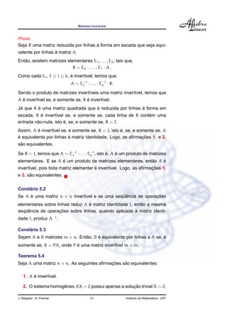 Matrizes Invert´ıveis
Prova.
Seja R uma matriz reduzida por linhas `a forma em escada que seja equi-
valente por linhas `a matriz A.
Ent˜ao, existem matrizes elementares E1, . . . , Ek, tais que,
R = Ek · . . . · E1 · A .
Como cada Ei, 1 ≤ i ≤ k, ´e invert´ıvel, temos que,
A = E−1
1 · . . . · E−1
k · R.
Sendo o produto de matrizes invert´ıveis uma matriz invert´ıvel, temos que
A ´e invert´ıvel se, e somente se, R ´e invert´ıvel.
J´a que R ´e uma matriz quadrada que ´e reduzida por linhas `a forma em
escada, R ´e invert´ıvel se, e somente se, cada linha de R cont´em uma
entrada n˜ao-nula, isto ´e, se, e somente se, R = I.
Assim, A ´e invert´ıvel se, e somente se, R = I, isto ´e, se, e somente se, A
´e equivalente por linhas `a matriz identidade. Logo, as aﬁrmac¸ ˜oes 1. e 2.
s˜ao equivalentes.
Se R = I, temos que A = E−1
1 · . . . · E−1
k , isto ´e, A ´e um produto de matrizes
elementares. E se A ´e um produto de matrizes elementares, ent˜ao A ´e
invert´ıvel, pois toda matriz elementar ´e invert´ıvel. Logo, as aﬁrmac¸ ˜oes 1.
e 3. s˜ao equivalentes.
Corol´ario 5.2
Se A ´e uma matriz n × n invert´ıvel e se uma seq¨uˆencia de operac¸ ˜oes
elementares sobre linhas reduz A `a matriz identidade I, ent˜ao a mesma
seq¨uˆencia de operac¸ ˜oes sobre linhas, quando aplicada `a matriz identi-
dade I, produz A−1
.
Corol´ario 5.3
Sejam A e B matrizes m × n. Ent˜ao, B ´e equivalente por linhas a A se, e
somente se, B = PA, onde P ´e uma matriz invert´ıvel m × m.
Teorema 5.4
Seja A uma matriz n × n. As seguintes aﬁrmac¸ ˜oes s˜ao equivalentes:
1. A ´e invert´ıvel.
2. O sistema homogˆeneo AX = 0 possui apenas a soluc¸ ˜ao trivial X = 0.
J. Delgado - K. Frensel 21 Instituto de Matem´atica - UFF
 