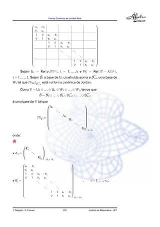 Forma Canˆonica de Jordan Real






















aj −bj
bj aj
1 0 aj −bj
0 1 bj aj
1 0 aj −bj
0 1 bj aj
...
...
...
...
1 0 aj −bj
0 1 bj aj






















Sejam Ui = Ker(pi(T)ri ), i = 1, . . . , k e Wi = Ker((T − λiI)si ),
i = 1, . . . , . Sejam Bi a base de Ui constru´ıda acima e Bi+k uma base de
Wi tal que [T|Wi
] gBi+k
est´a na forma canˆonica de Jordan.
Como V = U1 ⊕ . . . ⊕ Uk ⊕ W1 ⊕ . . . ⊕ W , temos que
B = B1 ∪ . . . ∪ Bk ∪ Bk+1 ∪ . . . ∪ Bk+
´e uma base de V tal que
[T]eB =









A1
...
Ak
B1
...
B









n×n
onde:
(I)
• Aj =



Rj
1
...
Rj
nj



2dj×2dj
;
• Rj
i =

















aj −bj
bj aj
1 0 aj −bj
0 1 bj aj
...
...
...
...
1 0 aj −bj
0 1 bj aj

















2ki×2ki
, i = 1, . . . , nj ;
J. Delgado - K. Frensel 255 Instituto de Matem´atica - UFF
 