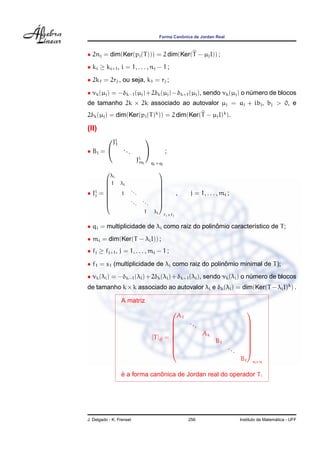Forma Canˆonica de Jordan Real
• 2nj = dim(Ker(pj(T))) = 2 dim(Ker(T − µjI)) ;
• ki ≥ ki+1, i = 1, . . . , nj − 1 ;
• 2k1 = 2rj , ou seja, k1 = rj ;
• νk(µj) = −δk−1(µj)+2δk(µj)−δk+1(µj), sendo νk(µj) o n´umero de blocos
de tamanho 2k × 2k associado ao autovalor µj = aj + ibj, bj > 0, e
2δk(µj) = dim(Ker(pj(T)k
)) = 2 dim(Ker(T − µjI)k
).
(II)
• Bi =


Ji
1
...
Ji
mi


qi×qi
;
• Ji
j =









λi
1 λi
1
...
...
...
1 λi









fj×fj
, j = 1, . . . , mi ;
• qi = multiplicidade de λi como raiz do polinˆomio caracter´ıstico de T;
• mi = dim(Ker(T − λiI)) ;
• fj ≥ fj+1, j = 1, . . . , mi − 1 ;
• f1 = s1 (multiplicidade de λi como raiz do polinˆomio minimal de T);
• νk(λi) = −δk−1(λi)+2δk(λi)+δk+1(λi), sendo νk(λi) o n´umero de blocos
de tamanho k×k associado ao autovalor λi e δk(λi) = dim(Ker(T −λiI)k
) .
A matriz
[T]eB =









A1
...
Ak
B1
...
B









n×n
´e a forma canˆonica de Jordan real do operador T.
J. Delgado - K. Frensel 256 Instituto de Matem´atica - UFF
 