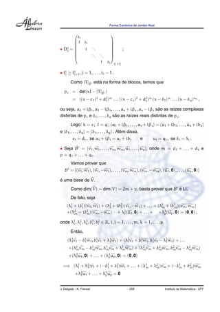Forma Canˆonica de Jordan Real
• Di
j =









δi
1 δi
1
...
...
...
1 δi









i
j× i
j
;
• i
j ≥ i
j+1, j = 1, . . . , ti − 1 .
Como [T]eB est´a na forma de blocos, temos que
pc = det(xI − [T]eB )
= ((x − c1)2
+ d2
1)e1 . . . ((x − cs)2
+ d2
s)es
(x − δ1)u1 . . . (x − δq)uq
,
ou seja, α1 + iβ1, α1 − iβ1, . . . , αs + iβs, αs − iβs s˜ao as ra´ızes complexas
distintas de pc e δ1, . . . , δq s˜ao as ra´ızes reais distintas de pc.
Logo: k = s ; = q ; {α1 + iβ1, . . . , αs + iβs} = {a1 + ib1, . . . , ak + ibk}
e {δ1, . . . , δq} = {λ1, . . . , λq} . Al´em disso,
ei = dj , se αi + iβi = aj + ibj e ui = qj , se δi = λj .
• Seja B = {v1, w1, . . . , vm, wm, u1, . . . , up}, onde m = d1 + . . . + dk e
p = q1 + . . . + q .
Vamos provar que
B = {(v1, w1), (v1, −w1), . . . , (vm, wm), (vm, −wm), (u1, 0), . . . , (up, 0)}
´e uma base de V.
Como dim(V) = dim(V) = 2m + p, basta provar que B ´e LI.
De fato, seja
(λ1
1 + iδ1
1)(v1, w1) + (λ2
1 + iδ2
1)(v1, −w1) + . . . + (λ1
m + iδ1
m)(vm, wm)
+(λ2
m + iδ2
m)(vm, −wm) + λ3
1(u1, 0) + . . . + +λ3
p(up, 0) = (0, 0) ,
onde λ1
i , λ2
j , λ3
k, δ1
i , δ2
i ∈ R, i, j = 1, . . . , m, k = 1, . . . , p.
Ent˜ao,
(λ1
1v1 − δ1
1w1, δ1
1v1 + λ1
1w1) + (λ2
1v1 + δ2
1w1, δ2
1v1 − λ2
1w1) + . . .
+(λ1
mvm − δ1
mwm, δ1
mvm + λ1
mwm) + (λ2
mvm + δ2
mwm, δ2
mvm − λ2
mwm)
+(λ3
1u1, 0) + . . . + (λ3
pup, 0) = (0, 0)
=⇒ (λ1
1 + λ2
1)v1 + (−δ1
1 + δ2
1)w1 + . . . + (λ1
m + λ2
m)vm + (−δ1
m + δ2
m)wm
+λ3
1u1 + . . . + λ3
pup = 0
J. Delgado - K. Frensel 258 Instituto de Matem´atica - UFF
 