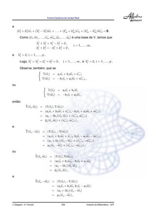 Forma Canˆonica de Jordan Real
e
(δ1
1 + δ2
1)v1 + (λ1
1 − λ2
1)w1 + . . . + (δ1
m + δ2
m)vm + (λ1
m − λ2
m)wm = 0 .
Como {v1, w1, . . . , vm, wm, u1, . . . , up} ´e uma base de V, temos que
λ1
j + λ2
j = λ1
j − λ2
j = 0 ,
δ1
j + δ2
j = −δ1
j + δ2
j = 0 ,
j = 1, . . . , m ,
e λ3
i = 0, i = 1, . . . , p .
Logo, λ1
j = λ2
j = δ1
j = δ2
j = 0 , j = 1, . . . , m , e λ3
i = 0, i = 1, . . . , p .
Observe, tamb´em, que se
T(vi) = ajvi + bjwi + vi+1
T(wi) = −bjvi + ajwi + wi+1 ,
ou
T(vi) = ajvi + bjwi
T(wi) = −bjvi + ajwi ,
ent˜ao:
T(vi, wi) = (T(vi), T(wi))
= (ajvi + bjwi + vi+1, −bjvi + ajwi + wi+1)
= (aj − ibj)(vi, wi) + (vi+1, wi+1)
= µj(vi, wi) + (vi+1, wi+1) ,
e
T(vi, −wi) = (T(vi), −T(wi))
= (ajvi + bjwi + vi+1, bjvi − ajwi − wi+1)
= (aj + ibj)(vi, −wi) + (vi+1, −wi+1)
= µj(vi, −wi) + (vi+1, −wi+1) ,
ou
T(vi, wi) = (T(vi), T(wi))
= (ajvi + bjwi, −bjvi + ajwi)
= (aj − ibj)(vi, wi)
= µj(vi, wi) ,
e
T(vi, −wi) = (T(vi), −T(wi))
= (ajvi + bjwi, bjvi − ajwi)
= (aj + ibj)(vi, −wi)
= µj(vi, −wi) ,
J. Delgado - K. Frensel 259 Instituto de Matem´atica - UFF
 