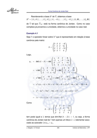 Forma Canˆonica de Jordan Real
Reordenando a base B de V, obtemos a base
B = {(v1, w1), . . . , (vm, wm), (v1, −w1), . . . , (vm, −wm), (u1, 0), . . . , (up, 0)}
de V tal que [T]B est´a na forma canˆonica de Jordan. Como no caso
complexo j´a provamos a unicidade, obtemos a unicidade no caso real.
Exemplo 4.1
Seja T o operador linear sobre R3
que ´e representado em relac¸ ˜ao `a base
canˆonica pela matriz
A =




0 0 0 −8
1 0 0 16
0 1 0 −14
0 0 1 6



 .
Logo,
pc = det(xI − A) = det




x 0 0 8
−1 x 0 −16
0 −1 x 14
0 0 −1 x − 6




= x det


x 0 −16
−1 x 14
0 −1 x − 6

 + det


0 0 8
−1 x 14
0 −1 x − 6


= x2
det
x 14
−1 x − 6
+ x det
0 −16
−1 x − 6
+ det
0 8
−1 x − 6
= x2
(x(x − 6) + 14) + x(−16) + 8 = x2
(x2
− 6x + 14) − 16x + 8
= x4
− 6x3
+ 14x2
− 16x + 8 = (x2
− 2x + 2)(x − 2)2
= (x − (1 + i))(x − (1 − i))(x − 2)2
.
Como
A − 2I =




−2 0 0 −8
1 −2 0 16
0 1 −2 −14
0 0 1 4




tem posto igual a 3, temos que dim(Ker(A − 2I)) = 1, ou seja, a forma
canˆonica de Jordan real de T tem apenas um bloco 2 × 2 elementar asso-
ciado ao autovalor 2 e pm = pc.
J. Delgado - K. Frensel 260 Instituto de Matem´atica - UFF
 
