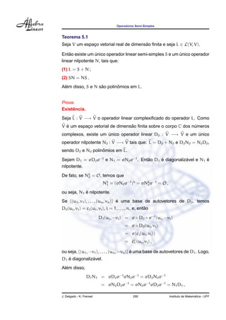 Operadores Semi-Simples
Teorema 5.1
Seja V um espac¸o vetorial real de dimens˜ao ﬁnita e seja L ∈ L(V, V).
Ent˜ao existe um ´unico operador linear semi-simples S e um ´unico operador
linear nilpotente N, tais que:
(1) L = S + N ;
(2) SN = NS .
Al´em disso, S e N s˜ao polinˆomios em L.
Prova.
Existˆencia.
Seja L : V −→ V o operador linear complexiﬁcado do operador L. Como
V ´e um espac¸o vetorial de dimens˜ao ﬁnita sobre o corpo C dos n´umeros
complexos, existe um ´unico operador linear D0 : V −→ V e um ´unico
operador nilpotente N0 : V −→ V tais que: L = D0 + N0 e D0N0 = N0D0,
sendo D0 e N0 polinˆomios em L.
Sejam D1 = σD0σ−1
e N1 = σN0σ−1
. Ent˜ao D1 ´e diagonaliz´avel e N1 ´e
nilpotente.
De fato, se Nk
0 = O, temos que
Nk
1 = (σN0σ−1
)k
= σNk
0σ−1
= O ,
ou seja, N1 ´e nilpotente.
Se {(u1, v1), . . . , (un, vn)} ´e uma base de autovetores de D0, temos
D0(ui, vi) = ci(ui, vi), i = 1, . . . , n, e, ent˜ao
D1(ui, −vi) = σ ◦ D0 ◦ σ−1
(ui, −vi)
= σ ◦ D0(ui, vi)
= σ(ci(ui, vi))
= ci (ui, vi) ,
ou seja, {(u1, −v1), . . . , (un, −vn)} ´e uma base de autovetores de D1. Logo,
D1 ´e diagonaliz´avel.
Al´em disso,
D1N1 = σD0σ−1
σN0σ−1
= σD0N0σ−1
= σN0D0σ−1
= σN0σ−1
σD0σ−1
= N1D1 ,
J. Delgado - K. Frensel 266 Instituto de Matem´atica - UFF
 