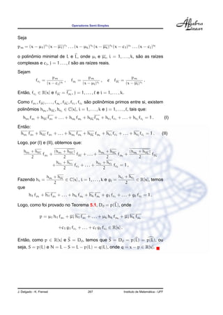 Operadores Semi-Simples
Seja
pm = (x − µ1)r1 (x − µ1)r1 . . . (x − µk)rk (x − µk)rk (x − c1)s1 . . . (x − c )s
o polinˆomio minimal de L e L, onde µi e µi, i = 1, . . . , k, s˜ao as ra´ızes
complexas e cj, j = 1 . . . , s˜ao as ra´ızes reais.
Sejam
fcj
=
pm
(x − cj)sj
, fµi
=
pm
(x − µi)ri
, e fµi
=
pm
(x − µi)ri
.
Ent˜ao, fcj
∈ R[x] e fµi
= fµi
, j = 1, . . . , e i = 1, . . . , k.
Como fµ1
, fµ1
, . . . , fµk
, fµk
, fc1
, fc s˜ao polinˆomios primos entre si, existem
polinˆomios hµi
, hµi
, hcj
∈ C[x], i = 1, . . . , k e j = 1, . . . , , tais que:
hµ1
fµ1
+ hµ1
fµ1
+ . . . + hµk
fµk
+ hµk
fµk
+ hc1
fc1
+ . . . + hcj
fcj
= 1 . (I)
Ent˜ao:
hµ1
fµ1
+ hµ1
fµ1
+ . . . + hµk
fµk
+ hµk
fµk
+ hc1
fc1
+ . . . + hcj
fcj
= 1 . (II)
Logo, por (I) e (II), obtemos que:
hµ1
+ hµ1
2
fµ1
+
(hµ1
+ hµ1
)
2
fµ1
+ . . . +
hµk
+ hµk
2
fµk
+
(hµk
+ hµk
)
2
fµk
+
hc1
+ hc1
2
fc1
+ . . . +
hc + hc
2
fc = 1 ,
Fazendo hi =
hµi
+ hµi
2
∈ C[x] , i = 1, . . . , k e gj =
hcj
+ hcj
2
∈ R[x], temos
que
h1 fµ1
+ h1 fµ1
+ . . . + hk fµk
+ hk fµk
+ g1 fc1
+ . . . + g fc = 1 .
Logo, como foi provado no Teorema 5.1, D0 = p(L), onde
p = µ1 h1 fµ1
+ µ1 h1 fµ1
+ . . . + µk hk fµk
+ µ1 hk fµk
+c1 g1 fc1
+ . . . + c g fc ∈ R[x] .
Ent˜ao, como p ∈ R[x] e S = D0, temos que S = D0 = p(L) = p(L), ou
seja, S = p(L) e N = L − S = L − p(L) = q(L), onde q = x − p ∈ R[x].
J. Delgado - K. Frensel 267 Instituto de Matem´atica - UFF
 