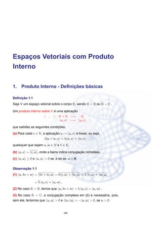 Espac¸os Vetoriais com Produto
Interno
1. Produto Interno - Deﬁnic¸ ˜oes b´asicas
Deﬁnic¸ ˜ao 1.1
Seja V um espac¸o vetorial sobre o corpo K, sendo K = R ou K = C.
Um produto interno sobre V ´e uma aplicac¸ ˜ao
, : V × V −→ K
(u, v) −→ u, v ,
que satisfaz as seguintes condic¸ ˜oes:
(a) Para cada v ∈ V, a aplicac¸ ˜ao u → u, v ´e linear, ou seja,
λu + w, v = λ u, v + w, v .
quaisquer que sejam u, w ∈ V e λ ∈ K.
(b) u, v = v, u , onde a barra indica conjugac¸ ˜ao complexa.
(c) u, u ≥ 0 e u, u = 0 se, e s´o se, u = 0.
Observac¸ ˜ao 1.1
(1) u, λv + w = λv + w, u = λ v, u + w, u = λ v, u + w, u
= λ u, v + u, w .
(2) No caso K = R, temos que u, λv + w = λ u, v + u, w .
(3) No caso K = C, a conjugac¸ ˜ao complexa em (b) ´e necess´aria, pois,
sem ela, ter´ıamos que u, u > 0 e iu, iu = − u, u > 0, se u > 0.
269
 