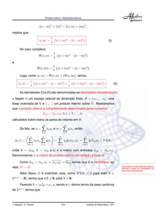 Produto Interno - Deﬁnic¸ ˜oes b´asicas
v − w 2
= v 2
− 2 v, w + w 2
,
implica que:
v, w =
1
4
v + w 2
− v − w 2
(I)
No caso complexo,
v, w =
1
4
v + w 2
− v − w 2
e
v, iw =
1
4
v + iw 2
− v − iw 2
Logo, como v, w = v, w + i v, iw , temos
v, w =
1
4
v + w 2
− v − w 2
+
i
4
v + iw 2
− v − iw 2
(II)
As identidades (I) e (II) s˜ao denominadas as identidades de polarizac¸ ˜ao.
• Sejam V um espac¸o vetorial de dimens˜ao ﬁnita, B = {v1, . . . , vn} uma
base ordenada de V e · , · um produto interno sobre V. Mostraremos
que o produto interno ´e completamente determinado pelos n´umeros:
Gjk = vk, vj , k, j = 1, . . . , n .
calculados sobre todos os pares de vetores em B.
De fato, se u =
n
k=1
xkvk e w =
n
j=1
yjvj, ent˜ao
u, v =
n
k=1
xkvk,
n
j=1
yjvj =
n
j,k=1
xkyj vk, vj =
n
j,k=1
yjGjkxk = Y GX ,
onde X = [u]B, Y = [v]B e G ´e a matriz com entradas Gjk = vk, vj .
Denominamos G a matriz do produto interno em relac¸ ˜ao `a base B.
Uma matriz ´e chamada hermitiana
quando ´e igual ao conjugado da
sua pr´opria transposta.
Como Gjk = vk, vj = vj, vk = Gkj, temos que G ´e hermitiana, ou
seja, G = G.
Al´em disso, G ´e invert´ıvel, pois, como X GX > 0 para todo X ∈
Kn×1
− {0}, temos que GX = 0, para X = 0.
Fazendo X = [vi]B = ei, ei sendo o i−´esimo termo da base canˆonica
de Kn×1
, temos que
J. Delgado - K. Frensel 273 Instituto de Matem´atica - UFF
 