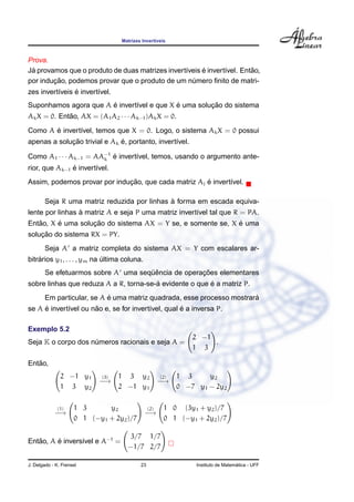 Matrizes Invert´ıveis
Prova.
J´a provamos que o produto de duas matrizes invert´ıveis ´e invert´ıvel. Ent˜ao,
por induc¸ ˜ao, podemos provar que o produto de um n´umero ﬁnito de matri-
zes invert´ıveis ´e invert´ıvel.
Suponhamos agora que A ´e invert´ıvel e que X ´e uma soluc¸ ˜ao do sistema
AkX = 0. Ent˜ao, AX = (A1A2 · · · Ak−1)AkX = 0.
Como A ´e invert´ıvel, temos que X = 0. Logo, o sistema AkX = 0 possui
apenas a soluc¸ ˜ao trivial e Ak ´e, portanto, invert´ıvel.
Como A1 · · · Ak−1 = AA−1
k ´e invert´ıvel, temos, usando o argumento ante-
rior, que Ak−1 ´e invert´ıvel.
Assim, podemos provar por induc¸ ˜ao, que cada matriz Aj ´e invert´ıvel.
Seja R uma matriz reduzida por linhas `a forma em escada equiva-
lente por linhas `a matriz A e seja P uma matriz invert´ıvel tal que R = PA.
Ent˜ao, X ´e uma soluc¸ ˜ao do sistema AX = Y se, e somente se, X ´e uma
soluc¸ ˜ao do sistema RX = PY.
Seja A a matriz completa do sistema AX = Y com escalares ar-
bitr´arios y1, . . . , ym na ´ultima coluna.
Se efetuarmos sobre A uma seq¨uˆencia de operac¸ ˜oes elementares
sobre linhas que reduza A a R, torna-se-´a evidente o que ´e a matriz P.
Em particular, se A ´e uma matriz quadrada, esse processo mostrar´a
se A ´e invert´ıvel ou n˜ao e, se for invert´ıvel, qual ´e a inversa P.
Exemplo 5.2
Seja K o corpo dos n´umeros racionais e seja A =
2 −1
1 3
.
Ent˜ao,
2 −1 y1
1 3 y2
(3)
−→
1 3 y2
2 −1 y1
(2)
−→
1 3 y2
0 −7 y1 − 2y2
(1)
−→
1 3 y2
0 1 (−y1 + 2y2)/7
(2)
−→
1 0 (3y1 + y2)/7
0 1 (−y1 + 2y2)/7
Ent˜ao, A ´e invers´ıvel e A−1
=
3/7 1/7
−1/7 2/7
J. Delgado - K. Frensel 23 Instituto de Matem´atica - UFF
 