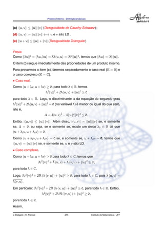 Produto Interno - Deﬁnic¸ ˜oes b´asicas
(c) | u, v | ≤ u v (Desigualdade de Cauchy-Schwarz) ;
(d) | u, v | = u v ⇐⇒ u e v s˜ao LD ;
(e) u + v ≤ u + v (Desigualdade Triangular)
Prova.
Como λu 2
= λu, λu = λλ u, u = |λ|2
u 2
, temos que λu = |λ| u .
O item (b) segue imediatamente das propriedades de um produto interno.
Para provarmos o item (c), faremos separadamente o caso real (K = R) e
o caso complexo (K = C).
• Caso real.
Como u + λv, u + λv ≥ 0, para todo λ ∈ R, temos
λ2
v 2
+ 2λ u, v + u 2
≥ 0
para todo λ ∈ R. Logo, o discriminante ∆ da equac¸ ˜ao do segundo grau
λ2
v 2
+ 2λ u, v + u 2
= 0 (na vari´avel λ) ´e menor ou igual do que zero,
isto ´e,
∆ = 4 u, v 2
− 4 u 2
v 2
≤ 0 .
Ent˜ao, | u, v | ≤ u v . Al´em disso, | u, v | = u v se, e somente
se, ∆ = 0, ou seja, se e somente se, existe um ´unico λ0 ∈ R tal que
u + λ0v, u + λ0v = 0.
Como u + λ0v, u + λ0v = 0 se, e somente se, u + λ0v = 0, temos que
| u, v | = u v se, e somente se, u e v s˜ao LD.
• Caso complexo.
Como u + λv, u + λv ≥ 0 para todo λ ∈ C, temos que
|λ|2
v 2
+ λ u, v + λ v, u + u 2
≥ 0 ,
para todo λ ∈ C.
Logo, |λ|2
v 2
+ 2 (λ v, u ) + u 2
≥ 0, para todo λ ∈ C, pois λ u, v =
λ v, u .
Em particular, |λ|2
v 2
+ 2 (λ v, u ) + u 2
≥ 0, para todo λ ∈ R. Ent˜ao,
λ2
v 2
+ 2λ ( v, u ) + u 2
≥ 0 ,
para todo λ ∈ R.
Assim,
J. Delgado - K. Frensel 275 Instituto de Matem´atica - UFF
 