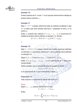 Produto Interno - Deﬁnic¸ ˜oes b´asicas
Exemplo 1.6
A base canˆonica de Rn
ou de Cn
´e um conjunto ortonormal em relac¸ ˜ao ao
produto interno canˆonico.
Exemplo 1.7
Seja V = Cn×n
o espac¸o vetorial de todas as matrizes complexas e seja
Epq
a matriz cuja ´unica entrada n˜ao-nula ´e 1 localizada na linha p e na
coluna q.
Ent˜ao, o conjunto das matrizes Epq
, p, q = 1, . . . , n, ´e ortonormal em
relac¸ ˜ao ao produto interno deﬁnido no exemplo 1.2. De fato,
Epq
, Ers
= Tr (Epq
Esr
) = δqs Tr (Epr
) = δqsδpr.
Exemplo 1.8
Seja V = C0
([0, 1], C) o espac¸o vetorial das func¸ ˜oes cont´ınuas deﬁnidas
no intervalo [0, 1] que tomam valores em C, com o produto interno deﬁnido
no exemplo 1.4.
Sejam fn(x) =
√
2 cos(2πnx) e gn =
√
2 sen(2πnx), n ∈ N.
Ent˜ao, {1, f1, g1, f2, g2, . . . , fn, gn, . . .} ´e um subconjunto de V que ´e orto-
normal inﬁnito.
Temos, tamb´em, que o conjunto de todas as func¸ ˜oes da forma
hn(x) = e2πinx
, n ∈ Z ,
´e um subconjunto de V que ´e ortonormal e inﬁnito.
Proposic¸ ˜ao 1.2
Todo conjunto S ortonormal de vetores n˜ao nulos ´e LI.
Prova.
Sejam v1, . . . , vm vetores distintos em S e seja
w = λ1v1 + . . . + λmvm .
Ent˜ao,
w, vk =
m
j=1
λj vj, vk = λk vk, vk .
J. Delgado - K. Frensel 278 Instituto de Matem´atica - UFF
 