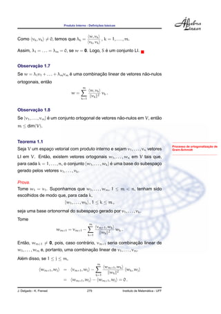 Produto Interno - Deﬁnic¸ ˜oes b´asicas
Como vk, vk = 0, temos que λk =
w, vk
vk, vk
, k = 1, . . . , m.
Assim, λ1 = . . . = λm = 0, se w = 0. Logo, S ´e um conjunto LI.
Observac¸ ˜ao 1.7
Se w = λ1v1 + . . . + λmvm ´e uma combinac¸ ˜ao linear de vetores n˜ao-nulos
ortogonais, ent˜ao
w =
m
k=1
w, vk
vk
2
vk .
Observac¸ ˜ao 1.8
Se {v1, . . . , vm} ´e um conjunto ortogonal de vetores n˜ao-nulos em V, ent˜ao
m ≤ dim(V).
Processo de ortogonalizac¸ ˜ao de
Gram-Schmidt
Teorema 1.1
Seja V um espac¸o vetorial com produto interno e sejam v1, . . . , vn vetores
LI em V. Ent˜ao, existem vetores ortogonais w1, . . . , wn em V tais que,
para cada k = 1, . . . , n, o conjunto {w1, . . . , wk} ´e uma base do subespac¸o
gerado pelos vetores v1, . . . , vk.
Prova.
Tome w1 = v1. Suponhamos que w1, . . . , wm, 1 ≤ m < n, tenham sido
escolhidos de modo que, para cada k,
{w1, . . . , wk} , 1 ≤ k ≤ m ,
seja uma base ortonormal do subespac¸o gerado por v1, . . . , vk.
Tome
wm+1 = vm+1 −
m
k=1
vm+1, wk
wk
2
wk .
Ent˜ao, wm+1 = 0, pois, caso contr´ario, vm+1 seria combinac¸ ˜ao linear de
w1, . . . , wm e, portanto, uma combinac¸ ˜ao linear de v1, . . . , vm.
Al´em disso, se 1 ≤ j ≤ m,
wm+1, wj = vm+1, wj −
m
k=1
wm+1, wk
wk
2
wk, wj
= wm+1, wj − wm+1, wj = 0 .
J. Delgado - K. Frensel 279 Instituto de Matem´atica - UFF
 