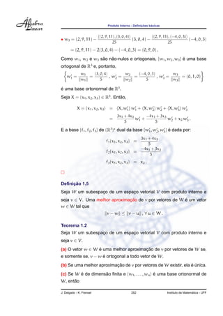 Produto Interno - Deﬁnic¸ ˜oes b´asicas
• w3 = (2, 9, 11) −
(2, 9, 11), (3, 0, 4)
25
(3, 0, 4) −
(2, 9, 11), (−4, 0, 3)
25
(−4, 0, 3)
= (2, 9, 11) − 2(3, 0, 4) − (−4, 0, 3) = (0, 9, 0) .
Como w1, w2 e w3 s˜ao n˜ao-nulos e ortogonais, {w1, w2, w3} ´e uma base
ortogonal de R3
e, portanto,
w1 =
w1
w1
=
(3, 0, 4)
5
, w2 =
w2
w2
=
(−4, 0, 3)
5
, w3 =
w3
w3
= (0, 1, 0)
´e uma base ortonormal de R3
.
Seja X = (x1, x2, x3) ∈ R3
. Ent˜ao,
X = (x1, x2, x3) = X, w1 w1 + X, w2 w2 + X, w3 w3
=
3x1 + 4x3
5
w1 +
−4x1 + 3x3
5
w2 + x2 w3 .
E a base {f1, f2, f3} de (R3
) dual da base {w1, w2, w3} ´e dada por:
f1(x1, x2, x3) =
3x1 + 4x3
5
f2(x1, x2, x3) =
−4x1 + 3x3
5
f3(x1, x2, x3) = x2 .
Deﬁnic¸ ˜ao 1.5
Seja W um subespac¸o de um espac¸o vetorial V com produto interno e
seja v ∈ V. Uma melhor aproximac¸ ˜ao de v por vetores de W ´e um vetor
w ∈ W tal que
v − w ≤ v − u , ∀ u ∈ W .
Teorema 1.2
Seja W um subespac¸o de um espac¸o vetorial V com produto interno e
seja v ∈ V.
(a) O vetor w ∈ W ´e uma melhor aproximac¸ ˜ao de v por vetores de W se,
e somente se, v − w ´e ortogonal a todo vetor de W.
(b) Se uma melhor aproximac¸ ˜ao de v por vetores de W existir, ela ´e ´unica.
(c) Se W ´e de dimens˜ao ﬁnita e {w1, . . . , wn} ´e uma base ortonormal de
W, ent˜ao
J. Delgado - K. Frensel 282 Instituto de Matem´atica - UFF
 