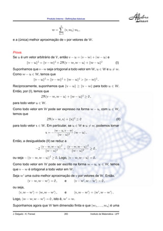 Produto Interno - Deﬁnic¸ ˜oes b´asicas
w =
n
k=1
v, wk wk ,
e a (´unica) melhor aproximac¸ ˜ao de v por vetores de W.
Prova.
Se u ´e um vetor arbitr´ario de V, ent˜ao v − u = (v − w) + (w − u) e
v − u 2
= v − w 2
+ 2 v − w, w − u + w − u 2
(I)
Suponhamos que v−w seja ortogonal a todo vetor em W, u ∈ W e u = w.
Como w − u ∈ W, temos que
v − u 2
= v − w 2
+ w − u 2
> v − w 2
.
Reciprocamente, suponhamos que v − u ≥ v − w para todo u ∈ W.
Ent˜ao, por (I), temos que
2 v − w, w − u + w − u 2
≥ 0 ,
para todo vetor u ∈ W.
Como todo vetor em W pode ser expresso na forma w − u, com u ∈ W,
temos que
2 v − w, x + x 2
≥ 0 (II)
para todo vetor x ∈ W. Em particular, se u ∈ W e u = w, podemos tomar
x = −
w − u, v − w
w − u 2
(w − u) .
Ent˜ao, a desigualdade (II) se reduz a
−2
| v − w, w − u |2
w − u 2
+
| v − w, w − u |2
w − u 2
≥ 0 ,
ou seja − | v − w, w − u |2
≥ 0. Logo, v − w, w − u = 0.
Como todo vetor em W pode ser escrito na forma w − u, u ∈ W, temos
que v − w ´e ortogonal a todo vetor em W.
Seja w uma outra melhor aproximac¸ ˜ao de v por vetores de W. Ent˜ao,
v − w, w − w = 0 , e v − w , w − w = 0 ,
ou seja,
v, w − w = w, w − w , e v, w − w = w , w − w .
Logo, w − w, w − w = 0 , isto ´e, w = w.
Suponhamos agora que W tem dimens˜ao ﬁnita e que {w1, . . . , wn} ´e uma
J. Delgado - K. Frensel 283 Instituto de Matem´atica - UFF
 