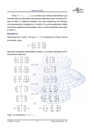 Matrizes Invert´ıveis
Como P = Ek · . . . · E1 ´e o produto das matrizes elementares que
correspondem `as operac¸ ˜oes elementares efetuadas sobre as linhas de A
para se obter R, podemos trabalhar com duas seq¨uˆencias de matrizes,
uma descrevendo a reduc¸ ˜ao de A `a matriz R e a outra registrando o efeito
da mesma seq¨uˆencia de operac¸ ˜oes sobre a matriz identidade para obter
a matriz P.
Exemplo 5.3
Determinemos a matriz P tal que R = PA ´e reduzida por linhas `a forma
em escada, onde
A =


1 1/2 1/3
1/2 1/3 1/4
1/3 1/4 1/5

 .
Aplicando operac¸ ˜oes elementares `a matriz A e `a matriz identidade simul-
taneamente, obtemos:


1 1/2 1/3
1/2 1/3 1/4
1/3 1/4 1/5




1 0 0
0 1 0
0 0 1


↓ (2) + (2) ↓


1 1/2 1/3
0 1/12 1/12
0 1/12 1/45




1 0 0
−1/2 1 0
−1/3 0 1


↓ (2) ↓


1 1/2 1/3
0 1/12 1/12
0 0 1/180




1 0 0
−1/2 1 0
1/6 −1 1


↓ (1) + (1) ↓


1 1/2 1/3
0 1 1
0 0 1




1 0 0
−6 12 0
30 −180 180


↓ (2) + (2) ↓


1 1/2 0
0 1 0
0 0 1




−9 60 −60
−36 192 −180
30 −180 180


↓ (2) ↓
R =


1 0 0
0 1 0
0 0 1

 = I P =


9 −36 30
−36 192 −180
30 −180 180


Logo, A ´e invert´ıvel e P = A−1
.
J. Delgado - K. Frensel 27 Instituto de Matem´atica - UFF
 