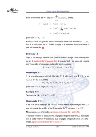 Produto Interno - Deﬁnic¸ ˜oes b´asicas
base ortonormal de W. Seja w =
n
k=1
v, wk wk. Ent˜ao,
v − w, wj = v, wj − w, wj
= v, wj −
n
k=1
v, wk wk, wj
= v, wj − v, wj = 0 ,
para todo j = 1, . . . , n.
Assim, v−w ´e ortogonal a toda combinac¸ ˜ao linear dos vetores w1, . . . , wk,
isto ´e, a todo vetor de W. Ent˜ao, por (a), w ´e a melhor aproximac¸ ˜ao de v
por vetores de W.
Deﬁnic¸ ˜ao 1.6
Seja V um espac¸o vetorial com produto interno e seja S um subconjunto
de V. O suplementar ortogonal de S ´e o conjunto S⊥
de todos os vetores
em V que s˜ao ortogonais a todo vetor em S, ou seja,
S⊥
= {v ∈ V | v, w = 0 ∀ w ∈ S} .
Observac¸ ˜ao 1.11
S⊥
´e um subespac¸o vetorial. De fato, S⊥
´e n˜ao-vazio pois 0 ∈ S⊥
e se
v1, v2 ∈ S⊥
e c ∈ K, ent˜ao
cv1 + v2, w = c v1, w + v2, w = 0 ,
para todo w ∈ S. Logo, cv1 + v2 ∈ S⊥
.
Exemplo 1.10
Tem-se que {0}⊥
= V e V⊥
= {0}.
Observac¸ ˜ao 1.12
• Se W ´e um subespac¸o de V e w ∈ W ´e a melhor aproximac¸ ˜ao de v ∈ V
por vetores de W, ent˜ao w ´e o ´unico vetor de W tal que v − w ∈ W⊥
.
Nesse caso, w ´e chamado a projec¸ ˜ao ortogonal de v sobre W.
• Se todo vetor de V possuir uma projec¸ ˜ao ortogonal sobre W, a aplicac¸ ˜ao
que a cada vetor de V associa a sua projec¸ ˜ao ortogonal sobre W ´e cha-
mada a projec¸ ˜ao ortogonal de V sobre W.
J. Delgado - K. Frensel 284 Instituto de Matem´atica - UFF
 