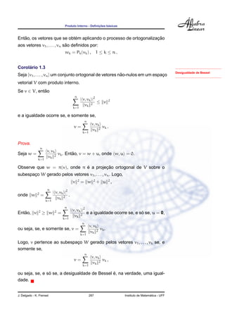 Produto Interno - Deﬁnic¸ ˜oes b´asicas
Ent˜ao, os vetores que se obt´em aplicando o processo de ortogonalizac¸ ˜ao
aos vetores v1, . . . , vn s˜ao deﬁnidos por:
wk = Pk(vk) , 1 ≤ k ≤ n .
Desigualdade de Bessel
Corol´ario 1.3
Seja {v1, . . . , vn} um conjunto ortogonal de vetores n˜ao-nulos em um espac¸o
vetorial V com produto interno.
Se v ∈ V, ent˜ao
n
k=1
| v, vk |2
vk
2
≤ v 2
e a igualdade ocorre se, e somente se,
v =
n
k=1
v, vk
vk
2
vk .
Prova.
Seja w =
n
k=1
v, vk
vk
2
vk. Ent˜ao, v = w + u, onde w, u = 0.
Observe que w = π(v), onde π ´e a projec¸ ˜ao ortogonal de V sobre o
subespac¸o W gerado pelos vetores v1, . . . , vn. Logo,
v 2
= w 2
+ u 2
,
onde w 2
=
n
k=1
| v, vk |2
vk
2
.
Ent˜ao, v 2
≥ w 2
=
n
k=1
| v, vk |2
vk
2
e a igualdade ocorre se, e s´o se, u = 0,
ou seja, se, e somente se, v =
n
k=1
v, vk
vk
2
vk.
Logo, v pertence ao subespac¸o W gerado pelos vetores v1, . . . , vk se, e
somente se,
v =
n
k=1
v, vk
vk
2
vk ,
ou seja, se, e s´o se, a desigualdade de Bessel ´e, na verdade, uma igual-
dade.
J. Delgado - K. Frensel 287 Instituto de Matem´atica - UFF
 