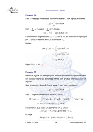 Funcionais Lineares e Adjuntos
Exemplo 2.6
Seja V o espac¸o vetorial dos polinˆomios sobre C, com o produto interno
f, g =
1
0
f(t)g(t) dt .
Se f = akxk
, seja f = akxk
. Ent˜ao,
f(t) = f(t), para todo t ∈ R.
Consideremos o operador Mf(g) = fg, isto ´e, Mf ´e o operador multiplicac¸ ˜ao
por f. Ent˜ao, o adjunto de Mf ´e o operador Mf.
De fato,
Mf(g), h =
1
0
f(t)g(t)h(t) dt
=
1
0
g(t)f(t)h(t) dt
= g, Mf(h) .
Logo, (Mf) = Mf .
Exemplo 2.7
Daremos, agora, um exemplo para mostrar que nem todo operador sobre
um espac¸o vetorial de dimens˜ao inﬁnita com produto interno possui um
adjunto.
Seja V o espac¸o dos polinˆomios sobre C com o produto interno
f, g =
1
0
f(t)g(t) dt .
Seja D o operador derivac¸ ˜ao sobre V. Ent˜ao,
D(f), g =
1
0
f (t)g(t) dt = f(1)g(1) − f(0)g(0) −
1
0
f(t)g(t) dt
= f(1)g(1) − f(0)g(0) − f, D(g) .
Suponhamos que existe um polinˆomio D (g) tal que
D(f), g = f, D (g) , para todo f ∈ V.
Ou seja,
f, D (g) = f(1)g(1) − f(0)g(0) − f, D(g) ,
J. Delgado - K. Frensel 294 Instituto de Matem´atica - UFF
 