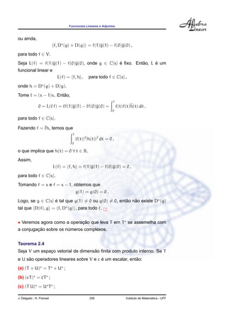Funcionais Lineares e Adjuntos
ou ainda,
f, D (g) + D(g) = f(1)g(1) − f(0)g(0) ,
para todo f ∈ V.
Seja L(f) = f(1)g(1) − f(0)g(0), onde g ∈ C[x] ´e ﬁxo. Ent˜ao, L ´e um
funcional linear e
L(f) = f, h , para todo f ∈ C[x] ,
onde h = D (g) + D(g).
Tome = (x − 1)x. Ent˜ao,
0 = L( f) = f(1)g(1) − f(0)g(0) =
1
0
(t)f(t)h(t) dt ,
para todo f ∈ C[x].
Fazendo f = h, temos que
1
0
| (t)|2
|h(t)|2
dt = 0 ,
o que implica que h(t) = 0 ∀ t ∈ R.
Assim,
L(f) = f, h = f(1)g(1) − f(0)g(0) = 0 ,
para todo f ∈ C[x].
Tomando f = x e f = x − 1, obtemos que
g(1) = g(0) = 0 .
Logo, se g ∈ C[x] ´e tal que g(1) = 0 ou g(0) = 0, ent˜ao n˜ao existe D (g)
tal que D(f), g = f, D (g) , para todo f.
• Veremos agora como a operac¸ ˜ao que leva T em T se assemelha com
a conjugac¸ ˜ao sobre os n´umeros complexos.
Teorema 2.4
Seja V um espac¸o vetorial de dimens˜ao ﬁnita com produto interno. Se T
e U s˜ao operadores lineares sobre V e c ´e um escalar, ent˜ao:
(a) (T + U) = T + U ;
(b) (cT) = cT ;
(c) (T U) = U T ;
J. Delgado - K. Frensel 295 Instituto de Matem´atica - UFF
 