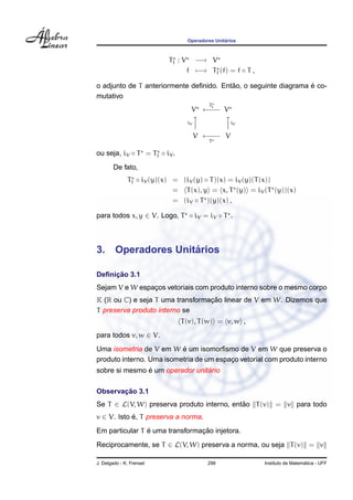 Operadores Unit´arios
T1 : V −→ V
f −→ T1 (f) = f ◦ T ,
o adjunto de T anteriormente deﬁnido. Ent˜ao, o seguinte diagrama ´e co-
mutativo
V
T1
←−−− V
iV



iV
V ←−−−
T
V
ou seja, iV ◦ T = T1 ◦ iV .
De fato,
T1 ◦ iV (y)(x) = (iV (y) ◦ T)(x) = iV (y)(T(x))
= T(x), y = x, T (y) = iV (T (y))(x)
= (iV ◦ T )(y)(x) ,
para todos x, y ∈ V. Logo, T ◦ iV = iV ◦ T .
3. Operadores Unit´arios
Deﬁnic¸ ˜ao 3.1
Sejam V e W espac¸os vetoriais com produto interno sobre o mesmo corpo
K (R ou C) e seja T uma transformac¸ ˜ao linear de V em W. Dizemos que
T preserva produto interno se
T(v), T(w) = v, w ,
para todos v, w ∈ V.
Uma isometria de V em W ´e um isomorﬁsmo de V em W que preserva o
produto interno. Uma isometria de um espac¸o vetorial com produto interno
sobre si mesmo ´e um operador unit´ario
Observac¸ ˜ao 3.1
Se T ∈ L(V, W) preserva produto interno, ent˜ao T(v) = v para todo
v ∈ V. Isto ´e, T preserva a norma.
Em particular T ´e uma transformac¸ ˜ao injetora.
Reciprocamente, se T ∈ L(V, W) preserva a norma, ou seja T(v) = v
J. Delgado - K. Frensel 298 Instituto de Matem´atica - UFF
 