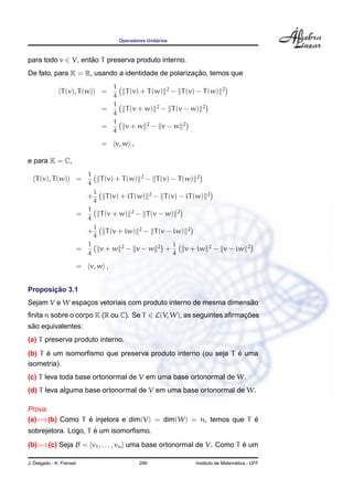 Operadores Unit´arios
para todo v ∈ V, ent˜ao T preserva produto interno.
De fato, para K = R, usando a identidade de polarizac¸ ˜ao, temos que
T(v), T(w) =
1
4
T(v) + T(w) 2
− T(v) − T(w) 2
=
1
4
T(v + w) 2
− T(v − w) 2
=
1
4
v + w 2
− v − w 2
= v, w ,
e para K = C,
T(v), T(w) =
1
4
T(v) + T(w) 2
− T(v) − T(w) 2
+
i
4
T(v) + iT(w) 2
− T(v) − iT(w) 2
=
1
4
T(v + w) 2
− T(v − w) 2
+
i
4
T(v + iw) 2
− T(v − iw) 2
=
1
4
v + w 2
− v − w 2
+
i
4
v + iw 2
− v − iw 2
= v, w ,
Proposic¸ ˜ao 3.1
Sejam V e W espac¸os vetoriais com produto interno de mesma dimens˜ao
ﬁnita n sobre o corpo K (R ou C). Se T ∈ L(V, W), as seguintes aﬁrmac¸ ˜oes
s˜ao equivalentes:
(a) T preserva produto interno.
(b) T ´e um isomorﬁsmo que preserva produto interno (ou seja T ´e uma
isometria).
(c) T leva toda base ortonormal de V em uma base ortonormal de W.
(d) T leva alguma base ortonormal de V em uma base ortonormal de W.
Prova.
(a)=⇒(b) Como T ´e injetora e dim(V) = dim(W) = n, temos que T ´e
sobrejetora. Logo, T ´e um isomorﬁsmo.
(b)=⇒(c) Seja B = {v1, . . . , vn} uma base ortonormal de V. Como T ´e um
J. Delgado - K. Frensel 299 Instituto de Matem´atica - UFF
 