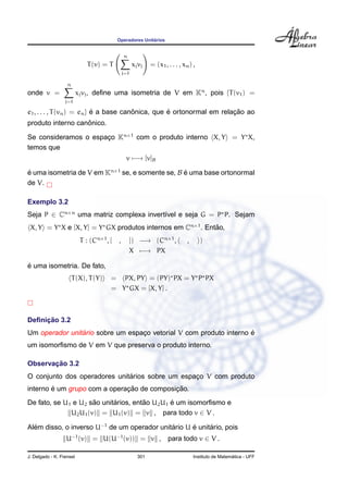 Operadores Unit´arios
T(v) = T
n
j=1
xjvj = (x1, . . . , xn) ,
onde v =
n
j=1
xjvj, deﬁne uma isometria de V em Kn
, pois {T(v1) =
e1, . . . , T(vn) = en} ´e a base canˆonica, que ´e ortonormal em relac¸ ˜ao ao
produto interno canˆonico.
Se consideramos o espac¸o Kn×1
com o produto interno X, Y = Y X,
temos que
v −→ [v]B
´e uma isometria de V em Kn×1
se, e somente se, B ´e uma base ortonormal
de V.
Exemplo 3.2
Seja P ∈ Cn×n
uma matriz complexa invert´ıvel e seja G = P P. Sejam
X, Y = Y X e [X, Y] = Y GX produtos internos em Cn×1
. Ent˜ao,
T : (Cn×1
, [ , ]) −→ (Cn×1
, , )
X −→ PX
´e uma isometria. De fato,
T(X), T(Y) = PX, PY = (PY) PX = Y P PX
= Y GX = [X, Y] .
Deﬁnic¸ ˜ao 3.2
Um operador unit´ario sobre um espac¸o vetorial V com produto interno ´e
um isomorﬁsmo de V em V que preserva o produto interno.
Observac¸ ˜ao 3.2
O conjunto dos operadores unit´arios sobre um espac¸o V com produto
interno ´e um grupo com a operac¸ ˜ao de composic¸ ˜ao.
De fato, se U1 e U2 s˜ao unit´arios, ent˜ao U2U1 ´e um isomorﬁsmo e
U2U1(v) = U1(v) = v , para todo v ∈ V .
Al´em disso, o inverso U−1
de um operador unit´ario U ´e unit´ario, pois
U−1
(v) = U(U−1
(v)) = v , para todo v ∈ V .
J. Delgado - K. Frensel 301 Instituto de Matem´atica - UFF
 