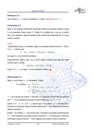 Operadores Unit´arios
Deﬁnic¸ ˜ao 3.3
Uma matriz n × n real ou complexa A ´e dita unit´aria se A A = I.
Proposic¸ ˜ao 3.3
Seja V um espac¸o vetorial de dimens˜ao ﬁnita com produto interno e seja
U um operador linear sobre V. Ent˜ao U ´e unit´ario se, e s´o se, a matriz
de U em relac¸ ˜ao a alguma (toda) base ortonormal ordenada de V ´e uma
matriz unit´aria.
Prova.
Suponhamos que U ´e unit´ario. Seja B uma base ortonormal de V. Como
U U = I, temos que
I = [I]B = [U U]B = [U ]B[U]B = [U]B[U]B ,
ou seja [U]B ´e uma matriz unit´aria.
Suponhamos, agora, que [U]B ´e uma matriz unit´aria para alguma base
ortonormal B. Ent˜ao,
I = [U]B[U]B = [U ]B[U]B = [U U]B .
Logo, U U = I, ou seja, U ´e um operador unit´ario.
Observac¸ ˜ao 3.5
Seja A uma matriz n × n complexa. Ent˜ao,
A ´e unit´aria ⇐⇒ A A = I
⇐⇒ (A A)jk = δjk , j, k = 1, . . . , n
⇐⇒
n
r=1
Arj Ark = δjk , j, k = 1, . . . , n
⇐⇒ as colunas da matriz A formam um conjunto ortonormal de vetores
de Cn×1
com respeito ao produto interno canˆonico X, Y = Y X.
Como A A = I ⇐⇒ AA = I, temos que A ´e unit´aria ⇐⇒ as linhas de A
formam um conjunto ortonormal de vetores de Cn
com respeito ao produto
interno canˆonico.
Ent˜ao, A ´e unit´aria ⇐⇒ as colunas de A formam uma base ortonormal de
Cn×1
com respeito ao produto interno canˆonico ⇐⇒ as linhas de A formam
uma base ortonormal de Cn
com respeito ao produto interno canˆonico.
J. Delgado - K. Frensel 303 Instituto de Matem´atica - UFF
 