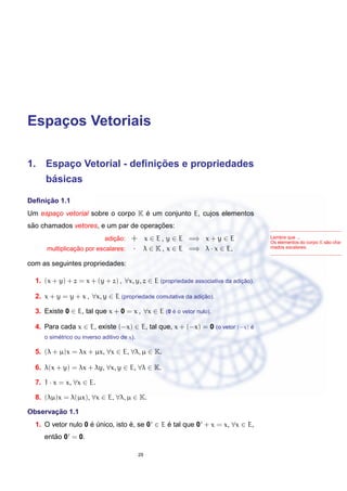 Espac¸os Vetoriais
1. Espac¸o Vetorial - deﬁnic¸ ˜oes e propriedades
b´asicas
Deﬁnic¸ ˜ao 1.1
Um espac¸o vetorial sobre o corpo K ´e um conjunto E, cujos elementos
s˜ao chamados vetores, e um par de operac¸ ˜oes:
Lembre que ...
Os elementos do corpo K s˜ao cha-
mados escalares.
adic¸ ˜ao: + x ∈ E , y ∈ E =⇒ x + y ∈ E
multiplicac¸ ˜ao por escalares: · λ ∈ K , x ∈ E =⇒ λ · x ∈ E,
com as seguintes propriedades:
1. (x + y) + z = x + (y + z) , ∀x, y, z ∈ E (propriedade associativa da adic¸ ˜ao).
2. x + y = y + x , ∀x, y ∈ E (propriedade comutativa da adic¸ ˜ao).
3. Existe 0 ∈ E, tal que x + 0 = x , ∀x ∈ E (0 ´e o vetor nulo).
4. Para cada x ∈ E, existe (−x) ∈ E, tal que, x + (−x) = 0 (o vetor (−x) ´e
o sim´etrico ou inverso aditivo de x).
5. (λ + µ)x = λx + µx, ∀x ∈ E, ∀λ, µ ∈ K.
6. λ(x + y) = λx + λy, ∀x, y ∈ E, ∀λ ∈ K.
7. 1 · x = x, ∀x ∈ E.
8. (λµ)x = λ(µx), ∀x ∈ E, ∀λ, µ ∈ K.
Observac¸ ˜ao 1.1
1. O vetor nulo 0 ´e ´unico, isto ´e, se 0 ∈ E ´e tal que 0 + x = x, ∀x ∈ E,
ent˜ao 0 = 0.
29
 