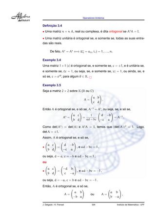 Operadores Unit´arios
Deﬁnic¸ ˜ao 3.4
• Uma matriz n × n A, real ou complexa, ´e dita ortogonal se At
A = I.
• Uma matriz unit´aria ´e ortogonal se, e somente se, todas as suas entra-
das s˜ao reais.
De fato, A = At
⇐⇒ aij = aij, i, j = 1, . . . , n.
Exemplo 3.4
Uma matriz 1 × 1 [c] ´e ortogonal se, e somente se, c = ±1, e ´e unit´aria se,
e somente se, cc = 1, ou seja, se, e somente se, |c| = 1, ou ainda, se, e
s´o se, c = eiθ
, para algum θ ∈ R.
Exemplo 3.5
Seja a matriz 2 × 2 sobre K (R ou C)
A =
a b
c d
.
Ent˜ao A ´e ortogonal se, e s´o se, A−1
= At
, ou seja, se, e s´o se,
At
=
a c
b d
=
1
ad − bc
d −b
−c a
= A−1
.
Como det(At
) = det(A) e At
A = I, temos que (det(A))2
= 1. Logo,
det A = ±1.
Assim, A ´e ortogonal se, e s´o se,
•
a c
b d
=
d −b
−c a
, e ad − bc = 1 ,
ou seja, d = a, c = −b e ad − bc = 1 ;
ou
•
a c
b d
=
−d b
c −a
, e ad − bc = −1 ,
ou seja, d = −a, c = b e ad − bc = −1 .
Ent˜ao, A ´e ortogonal se, e s´o se,
A =
a b
−b a
ou A =
a b
b −a
,
J. Delgado - K. Frensel 304 Instituto de Matem´atica - UFF
 