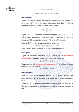 Operadores Unit´arios
(AB)−1
= B−1
A−1
= B A = (AB) .
Observac¸ ˜ao 3.7
Sejam V um espac¸o vetorial de dimens˜ao ﬁnita com produto interno, B =
{v1, . . . , vn} e B = {v1, . . . , vn} bases ortonormais de V. Seja P = [I]BB a
matriz de mudanc¸a da base B para a base B, onde
vk =
n
j=1
Pjkvj .
Seja U : V −→ V o operador linear deﬁnido por U(vj) = vj, j = 1, . . . , n.
Como U leva a base ortonormal B na base ortonormal B e [U]B = P,
temos que U ´e um operador unit´ario e P ´e uma matriz unit´aria.
Logo, se T : V −→ V ´e um operador linear, temos que
[T]B = [I]B B[T]B[I]BB = P−1
[T]BP ,
onde P ´e uma matriz unit´aria e B, B s˜ao bases ortonormais.
Deﬁnic¸ ˜ao 3.5
Sejam A e B matrizes complexas n × n. Dizemos que B ´e unitariamente
equivalente a A se existe uma matriz unit´aria P n × n tal que
B = P−1
AP = P AP .
E dizemos que B ´e ortogonalmente equivalente a A se existe uma matriz
ortogonal P n × n, tal que
B = P−1
AP = Pt
AP .
Observac¸ ˜ao 3.8
Seja T : V −→ V um operador linear sobre um espac¸o vetorial V de
dimens˜ao ﬁnita com produto interno, e sejam B e B bases ortonormais
de V.
Ent˜ao, [T]B e [T]B s˜ao unitariamente equivalentes, e se V ´e real, [T]B e
[T]B s˜ao ortogonalmente equivalentes, atrav´es de uma matriz ortogonal
real.
J. Delgado - K. Frensel 306 Instituto de Matem´atica - UFF
 
