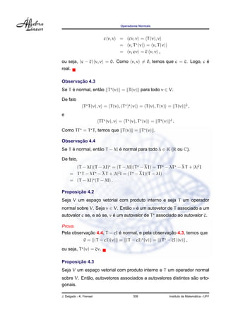 Operadores Normais
c v, v = cv, v = T(v), v
= v, T (v) = v, T(v)
= v, cv = c v, v ,
ou seja, (c − c) v, v = 0. Como v, v = 0, temos que c = c. Logo, c ´e
real.
Observac¸ ˜ao 4.3
Se T ´e normal, ent˜ao T (v) = T(v) para todo v ∈ V.
De fato
T T(v), v = T(v), (T ) (v) = T(v), T(v) = T(v) 2
,
e
TT (v), v = T (v), T (v) = T (v) 2
.
Como TT = T T, temos que T(v) = T (v) .
Observac¸ ˜ao 4.4
Se T ´e normal, ent˜ao T − λI ´e normal para todo λ ∈ K (R ou C).
De fato,
(T − λI)(T − λI) = (T − λI)(T − λ I) = TT − λT − λ T + |λ|2
I
= T T − λT − λ T + |λ|2
I = (T − λ I)(T − λI)
= (T − λI) (T − λI) .
Proposic¸ ˜ao 4.2
Seja V um espac¸o vetorial com produto interno e seja T um operador
normal sobre V. Seja v ∈ V. Ent˜ao v ´e um autovetor de T associado a um
autovalor c se, e s´o se, v ´e um autovalor de T associado ao autovalor c.
Prova.
Pela observac¸ ˜ao 4.4, T − cI ´e normal, e pela observac¸ ˜ao 4.3, temos que
0 = (T − cI)(v) = (T − cI) (v) = (T − cI)(v) ,
ou seja, T (v) = cv.
Proposic¸ ˜ao 4.3
Seja V um espac¸o vetorial com produto interno e T um operador normal
sobre V. Ent˜ao, autovetores associados a autovalores distintos s˜ao orto-
gonais.
J. Delgado - K. Frensel 308 Instituto de Matem´atica - UFF
 