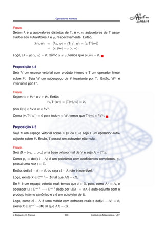 Operadores Normais
Prova.
Sejam λ e µ autovalores distintos de T, e v, w autovetores de T asso-
ciados aos autovalores λ e µ, respectivamente. Ent˜ao,
λ v, w = λv, w = T(v), w = v, T (w)
= v, µw = µ v, w .
Logo, (λ − µ) v, w = 0. Como λ = µ, temos que v, w = 0.
Proposic¸ ˜ao 4.4
Seja V um espac¸o vetorial com produto interno e T um operador linear
sobre V. Seja W um subespac¸o de V invariante por T. Ent˜ao, W⊥
´e
invariante por T .
Prova.
Sejam w ∈ W⊥
e v ∈ W. Ent˜ao,
v, T (w) = T(v), w = 0 ,
pois T(v) ∈ W e w ∈ W⊥
.
Como v, T (w) = 0 para todo v ∈ W, temos que T (w) ∈ W⊥
.
Proposic¸ ˜ao 4.5
Seja V um espac¸o vetorial sobre K (R ou C) e seja T um operador auto-
adjunto sobre V. Ent˜ao, T possui um autovetor n˜ao-nulo.
Prova.
Seja B = {v1, . . . , vn} uma base ortonormal de V e seja A = [T]B.
Como pc = det(xI − A) ´e um polinˆomio com coeﬁcientes complexos, pc
possui uma raiz c ∈ C.
Ent˜ao, det(cI − A) = 0, ou seja cI − A n˜ao ´e invert´ıvel.
Logo, existe X ∈ Cn×1
− {0} tal que AX = cX.
Se V ´e um espac¸o vetorial real, temos que c ∈ R, pois, como A = A, o
operador U : Cn×1
−→ Cn×1
dado por U(X) = AX ´e auto-adjunto com o
produto interno canˆonico e c ´e um autovalor de U.
Logo, como cI − A ´e uma matriz com entradas reais e det(cI − A) = 0,
existe X ∈ Rn×1
− {0} tal que AX = cX.
J. Delgado - K. Frensel 309 Instituto de Matem´atica - UFF
 