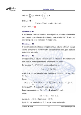 Operadores Normais
Seja v =
n
j=1
xjvj, onde X =


x1
...
xn

 = 0.
Ent˜ao, v = 0 e
[T(v)]B = [T]B[v]B = AX = cX = c[v]B .
Logo, T(v) = cv.
Observac¸ ˜ao 4.5
A hip´otese de T ser um operador auto-adjunto s´o foi usada no caso real
para garantir que toda raiz do polinˆomio caracter´ıstico de T ´e real. No
caso complexo, essa hip´otese ´e desnecess´aria.
Observac¸ ˜ao 4.6
O polinˆomio caracter´ıstico de um operador auto-adjunto sobre um espac¸o
vetorial complexo ou real tem todos os coeﬁcientes reais, pois todas as
suas ra´ızes s˜ao reais.
Observac¸ ˜ao 4.7
Um operador auto-adjunto sobre um espac¸o vetorial de dimens˜ao inﬁnita
com produto interno pode n˜ao ter autovetores n˜ao-nulos.
De fato, seja V = C0
([0, 1], C) com o produto interno
f, g =
1
0
f(t)g(t) dt ,
e seja T : V −→ V o operador linear deﬁnido por T(f)(t) = t f(t), para todo
t ∈ [0, 1].
Como
T(f), g =
1
0
tf(t) g(t) dt =
1
0
f(t) tg(t) dt = f, T(g) , ∀ f, g ∈ V ,
temos que T = T, ou seja, T ´e auto-adjunto.
Suponha que existe c ∈ C e f ∈ V − {0} tal que T(f) = cf.
Ent˜ao,
t f(t) = c f(t) , ∀ t ∈ [0, 1],
ou seja, (t − c) f(t) = 0 para todo t ∈ [0, 1].
Logo, f(t) = 0 para todo t ∈ [0, 1], o qual ´e uma contradic¸ ˜ao.
J. Delgado - K. Frensel 310 Instituto de Matem´atica - UFF
 