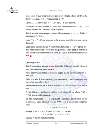 Operadores Normais
rador sobre V que ´e representado por A em relac¸ ˜ao `a base canˆonica B0
de Cn×1
, ou seja, T(X) = AX para todo X ∈ V.
Como A = A , temos que T = T , ou seja, T ´e auto-adjunto.
Ent˜ao, pelo teorema anterior, V possui uma base ortonormal B = {v1, . . . , vn}
de autovetores de T, ou seja, [T]B ´e diagonal.
Seja P a matriz cujos vetores colunas s˜ao os vetores v1, . . . , vn. Ent˜ao, P
´e unit´aria e P = [I]B0B.
Logo, [T]B = P−1
AP, ou seja, A ´e unitariamente equivalente a uma matriz
diagonal.
Caso todas as entradas de A sejam reais, tomamos V = Rn×1
com o pro-
duto interno canˆonico e repetimos o argumento. Neste caso, a matriz P ´e
uma matriz unit´aria com entradas reais, ou seja, P ´e uma matriz ortogonal
real.
Observac¸ ˜ao 4.8
Seja V um espac¸o vetorial real de dimens˜ao ﬁnita com produto interno e
seja T um operador linear sobre V.
Pelas observac¸ ˜oes feitas no in´ıcio da sec¸ ˜ao e pelo teorema anterior, te-
mos que:
• Um operador T ´e auto-adjunto ⇐⇒ o espac¸o V possui uma base orto-
normal de autovetores de T.
• Equivalentemente, se A ´e uma matriz n × n com entradas reais, temos
que:
A ´e sim´etrica ⇐⇒ existe uma matriz n×n P ortogonal real tal que Pt
AP =
P−1
AP ´e uma matriz diagonal.
De fato, a implicac¸ ˜ao (=⇒) j´a foi provada no corol´ario acima. Para provar
a rec´ıproca, basta observar que se Pt
AP = D ´e uma matriz diagonal,
ent˜ao
D = Dt
= (Pt
AP)t
= Pt
At
P ,
ou seja, Pt
AP = Pt
At
P. E como Pt
P = PPt
= I, temos
A = PPt
APPt
= PPt
At
PPt
= At
,
ou seja, A ´e uma matriz sim´etrica.
J. Delgado - K. Frensel 312 Instituto de Matem´atica - UFF
 