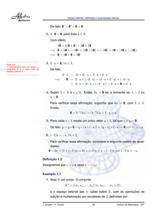 Espac¸o Vetorial - deﬁnic¸ ˜oes e propriedades b´asicas
De fato, 0 = 0 + 0 = 0.
2. λ · 0 = 0, para todo λ ∈ K.
Com efeito,
λ0 = λ(0 + 0) = λ0 + λ0
=⇒ 0 = λ0 + (−λ0) = (λ0 + λ0) + (−λ0) = λ0 + (λ0 + (−λ0))
=⇒ 0 = λ0 + 0 = λ0.
3. 0 · x = 0, ∀x ∈ E.Note que ...
0 representa o zero do corpo K,
enquanto 0 ´e o vetor nulo do
espac¸o vetorial E.
De fato,
0 · x = (0 + 0) · x = 0 · x + 0 · x
=⇒ 0 = 0 · x + (−0 · x) = (0 · x + 0 · x) + (−0 · x)
= 0 · x + (0 · x + (−0 · x)) = 0 · x + 0 = 0 · x.
4. Sejam λ ∈ K e x ∈ E. Ent˜ao, λx = 0 se, e somente se, λ = 0 ou
x = 0.
Para veriﬁcar essa aﬁrmac¸ ˜ao, suponha que λx = 0, com λ = 0.
Ent˜ao,
0 = λ−1
(λx) = (λ−1
λ)x = 1 · x = x.
5. Para cada x ∈ E existe um ´unico vetor y ∈ E, tal que x + y = 0.
De fato, y = y+0 = y+(x+(−x)) = (y+x)+(−x) = 0+(−x) = −x .
6. (−1)x = −x, ∀x ∈ E.
Para veriﬁcar essa aﬁrmac¸ ˜ao, considere a seguinte cadeia de igual-
dades:
0 = 0x = (1 + (−1))x = 1x + (−1)x = x + (−1)x =⇒ (−1)x = −x .
Deﬁnic¸ ˜ao 1.2
Designamos por x − y o vetor x + (−y).
Exemplo 1.1
1. Seja K um corpo. O conjunto
Kn
= {(x1, x2, . . . , xn) | x1, x2, . . . , xn ∈ K} ,
´e o espac¸o vetorial das n−´uplas sobre K, com as operac¸ ˜oes de
adic¸ ˜ao e multiplicac¸ ˜ao por escalares de K deﬁnidas por:
J. Delgado - K. Frensel 30 Instituto de Matem´atica - UFF
 