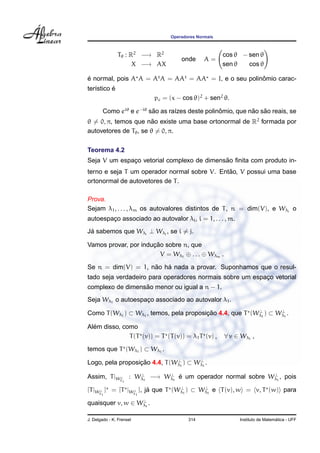 Operadores Normais
Tθ : R2
−→ R2
X −→ AX
onde A =
cos θ − sen θ
sen θ cos θ
´e normal, pois A A = At
A = AAt
= AA = I, e o seu polinˆomio carac-
ter´ıstico ´e
pc = (x − cos θ)2
+ sen2
θ.
Como eiθ
e e−iθ
s˜ao as ra´ızes deste polinˆomio, que n˜ao s˜ao reais, se
θ = 0, π, temos que n˜ao existe uma base ortonormal de R2
formada por
autovetores de Tθ, se θ = 0, π.
Teorema 4.2
Seja V um espac¸o vetorial complexo de dimens˜ao ﬁnita com produto in-
terno e seja T um operador normal sobre V. Ent˜ao, V possui uma base
ortonormal de autovetores de T.
Prova.
Sejam λ1, . . . , λm os autovalores distintos de T, n = dim(V), e Wλi
o
autoespac¸o associado ao autovalor λi, i = 1, . . . , m.
J´a sabemos que Wλi
⊥ Wλj
, se i = j.
Vamos provar, por induc¸ ˜ao sobre n, que
V = Wλ1
⊕ . . . ⊕ Wλm .
Se n = dim(V) = 1, n˜ao h´a nada a provar. Suponhamos que o resul-
tado seja verdadeiro para operadores normais sobre um espac¸o vetorial
complexo de dimens˜ao menor ou igual a n − 1.
Seja Wλ1
o autoespac¸o associado ao autovalor λ1.
Como T(Wλ1
) ⊂ Wλ1
, temos, pela proposic¸ ˜ao 4.4, que T (W⊥
λ1
) ⊂ W⊥
λ1
.
Al´em disso, como
T(T (v)) = T (T(v)) = λ1T (v) , ∀ v ∈ Wλ1
,
temos que T (Wλ1
) ⊂ Wλ1
.
Logo, pela proposic¸ ˜ao 4.4, T(W⊥
λ1
) ⊂ W⊥
λ1
.
Assim, T|W⊥
λ1
: W⊥
λ1
−→ W⊥
λ1
´e um operador normal sobre W⊥
λ1
, pois
[T|W⊥
λ1
] = [T |W⊥
λ1
], j´a que T (W⊥
λ1
) ⊂ W⊥
λ1
e T(v), w = v, T (w) para
quaisquer v, w ∈ W⊥
λ1
.
J. Delgado - K. Frensel 314 Instituto de Matem´atica - UFF
 