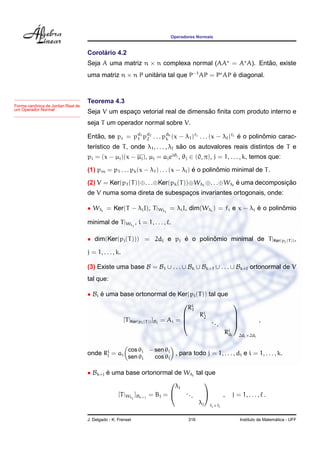 Operadores Normais
Corol´ario 4.2
Seja A uma matriz n × n complexa normal (AA = A A). Ent˜ao, existe
uma matriz n × n P unit´aria tal que P−1
AP = P AP ´e diagonal.
Forma canˆonica de Jordan Real de
um Operador Normal
Teorema 4.3
Seja V um espac¸o vetorial real de dimens˜ao ﬁnita com produto interno e
seja T um operador normal sobre V.
Ent˜ao, se pc = pd1
1 pd2
2 . . . pdk
k (x − λ1)f1 . . . (x − λ )f
´e o polinˆomio carac-
ter´ıstico de T, onde λ1, . . . , λ s˜ao os autovalores reais distintos de T e
pi = (x − µj)(x − µj), µj = ajeiθj , θj ∈ (0, π), j = 1, . . . , k, temos que:
(1) pm = p1 . . . pk(x − λ1) . . . (x − λ ) ´e o polinˆomio minimal de T.
(2) V = Ker(p1(T))⊕. . .⊕Ker(pk(T))⊕Wλ1
⊕. . .⊕Wλ ´e uma decomposic¸ ˜ao
de V numa soma direta de subespac¸os invariantes ortogonais, onde:
• Wλi
= Ker(T − λiI), T|Wλi
= λiI, dim(Wλi
) = fi e x − λi ´e o polinˆomio
minimal de T|Wλi
, i = 1, . . . , .
• dim(Ker(pj(T))) = 2dj e pj ´e o polinˆomio minimal de T|Ker(pj(T)),
j = 1, . . . , k.
(3) Existe uma base B = B1 ∪ . . . ∪ Bk ∪ Bk+1 ∪ . . . ∪ Bk+ ortonormal de V
tal que:
• Bi ´e uma base ortonormal de Ker(pi(T)) tal que
[T|Ker(pi(T))]Bi
= Ai =




Ri
1
Ri
2
...
Ri
di




2di×2di
,
onde Ri
j = ai
cos θi − sen θi
sen θi cos θi
, para todo j = 1, . . . , di e i = 1, . . . , k.
• Bk+j ´e uma base ortonormal de Wλj
tal que
[T|Wλj
]Bk+j
= Bj =


λj
...
λj


fj×fj
, j = 1, . . . , .
J. Delgado - K. Frensel 316 Instituto de Matem´atica - UFF
 