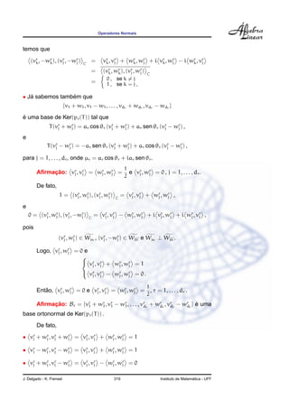 Operadores Normais
temos que
(vr
k, −wr
k), (vr
j , −wr
j ) C
= vr
k, vr
j + wr
k, wr
j + i vr
k, wr
j − i wr
k, vr
j
= (vr
k, wr
k), (vr
j , wr
j ) C
=
0 , se k = j
1 , se k = j ,
• J´a sabemos tamb´em que
{v1 + w1, v1 − w1, . . . , vdr + wdr , vdr − wdr }
´e uma base de Ker(pr(T)) tal que
T(vr
j + wr
j ) = ar cos θr (vr
j + wr
j ) + ar sen θr (vr
j − wr
j ) ,
e
T(vr
j − wr
j ) = −ar sen θr (vr
j + wr
j ) + ar cos θr (vr
j − wr
j ) ,
para j = 1, . . . , dr, onde µr = ar cos θr + iar sen θr.
Aﬁrmac¸ ˜ao: vr
j , vr
j = wr
j , wr
j =
1
2
e vr
j , wr
j = 0 , j = 1, . . . , dr.
De fato,
1 = (vr
j , wr
j ), (vr
j , wr
j ) C
= vr
j , vr
j + wr
j , wr
j ,
e
0 = (vr
j , wr
j ), (vr
j , −wr
j ) C
= vr
j , vr
j − wr
j , wr
j + i vr
j , wr
j + i wr
j , vr
j ,
pois
(vr
j , wr
j ) ∈ Wµr , (vr
j , −wr
j ) ∈ Wµr e Wµr ⊥ Wµr .
Logo, vr
j , wr
j = 0 e



vr
j , vr
j + wr
j , wr
j = 1
vr
j , vr
j − wr
j , wr
j = 0 .
Ent˜ao, vr
j , wr
j = 0 e vr
j , vr
j = wr
j , wr
j =
1
2
, r = 1, . . . , dr .
Aﬁrmac¸ ˜ao: Br = {vr
1 + wr
1, vr
1 − wr
1, . . . , vr
dr
+ wr
dr
, vr
dr
− wr
dr
} ´e uma
base ortonormal de Ker(pr(T)) .
De fato,
• vr
j + wr
j , vr
j + wr
j = vr
j , vr
j + wr
j , wr
j = 1
• vr
j − wr
j , vr
j − wr
j = vr
j , vr
j + wr
j , wr
j = 1
• vr
j + wr
j , vr
j − wr
j = vr
j , vr
j − wr
j , wr
j = 0
J. Delgado - K. Frensel 319 Instituto de Matem´atica - UFF
 