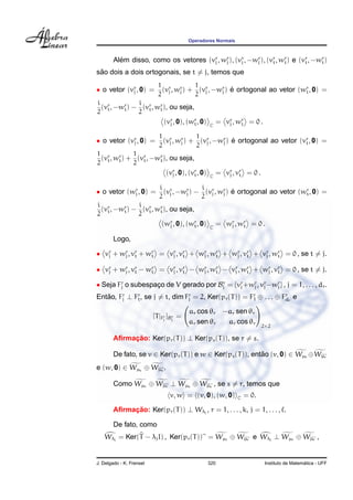 Operadores Normais
Al´em disso, como os vetores (vr
j , wr
j ), (vr
j , −wr
j ), (vr
t, wr
t) e (vr
t, −wr
t)
s˜ao dois a dois ortogonais, se t = j, temos que
• o vetor (vr
j , 0) =
1
2
(vr
j , wr
j ) +
1
2
(vr
j , −wr
j ) ´e ortogonal ao vetor (wr
t, 0) =
i
2
(vr
t, −wr
t) −
i
2
(vr
t, wr
t), ou seja,
(vr
j , 0), (wr
t, 0) C
= vr
j , wr
t = 0 .
• o vetor (vr
j , 0) =
1
2
(vr
j , wr
j ) +
1
2
(vr
j , −wr
j ) ´e ortogonal ao vetor (vr
t, 0) =
1
2
(vr
t, wr
t) +
1
2
(vr
t, −wr
t), ou seja,
(vr
j , 0), (vr
t, 0) C
= vr
j , vr
t = 0 .
• o vetor (wr
j , 0) =
i
2
(vr
j , −wr
j ) −
i
2
(vr
j , wr
j ) ´e ortogonal ao vetor (wr
t, 0) =
i
2
(vr
t, −wr
t) −
i
2
(vr
t, wr
t), ou seja,
(wr
j , 0), (wr
t, 0) C
= wr
j , wr
t = 0 .
Logo,
• vr
j + wr
j , vr
t + wr
t = vr
j , vr
t + wr
j , wr
t + wr
j , vr
t + vr
j , wr
t = 0 , se t = j.
• vr
j + wr
j , vr
t − wr
t = vr
j , vr
t − wr
j , wr
t − vr
j , wr
t + wr
j , vr
t = 0 , se t = j.
• Seja Fr
j o subespac¸o de V gerado por Br
j = {vr
j +wr
j , vr
j −wr
j } , j = 1, . . . , dr.
Ent˜ao, Fr
j ⊥ Fr
t, se j = t, dim Fr
j = 2, Ker(pr(T)) = Fr
1 ⊕ . . . ⊕ Fr
dr
e
[T|Fr
j
]Br
j
=
ar cos θr −ar sen θr
ar sen θr ar cos θr
2×2
Aﬁrmac¸ ˜ao: Ker(pr(T)) ⊥ Ker(ps(T)), se r = s.
De fato, se v ∈ Ker(pr(T)) e w ∈ Ker(ps(T)), ent˜ao (v, 0) ∈ Wµr ⊕Wµr
e (w, 0) ∈ Wµs ⊕ Wµs .
Como Wµr ⊕ Wµr ⊥ Wµs ⊕ Wµs , se s = r, temos que
v, w = (v, 0), (w, 0) C = 0.
Aﬁrmac¸ ˜ao: Ker(pr(T)) ⊥ Wλj
, r = 1, . . . , k, j = 1, . . . , .
De fato, como
Wλj
= Ker(T − λjI) , Ker(pr(T)) = Wµr ⊕ Wµr e Wλj
⊥ Wµr ⊕ Wµr ,
J. Delgado - K. Frensel 320 Instituto de Matem´atica - UFF
 