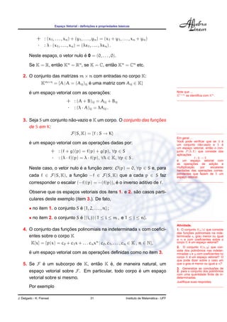 Espac¸o Vetorial - deﬁnic¸ ˜oes e propriedades b´asicas
+ : (x1, . . . , xn) + (y1, . . . , yn) = (x1 + y1, . . . , xn + yn)
· : λ · (x1, . . . , xn) = (λx1, . . . , λxn) .
Neste espac¸o, o vetor nulo ´e 0 = (0, . . . , 0).
Se K = R, ent˜ao Kn
= Rn
, se K = C, ent˜ao Kn
= Cn
etc.
2. O conjunto das matrizes m × n com entradas no corpo K:
Km×n
= {A | A = (Aij)ij ´e uma matriz com Aij ∈ K}
Note que ...
K1×n se identiﬁca com Kn.
´e um espac¸o vetorial com as operac¸ ˜oes:
+ : (A + B)ij = Aij + Bij
· : (λ · A)ij = λAij .
3. Seja S um conjunto n˜ao-vazio e K um corpo. O conjunto das func¸ ˜oes
de S em K:
F(S, K) = {f : S → K}
´e um espac¸o vetorial com as operac¸ ˜oes dadas por:
+ : (f + g)(p) = f(p) + g(p), ∀p ∈ S
· : (λ · f)(p) = λ · f(p), ∀λ ∈ K, ∀p ∈ S .
Em geral ...
Vocˆe pode veriﬁcar que se S ´e
um conjunto n˜ao-vazio e E ´e
um espac¸o vetorial, ent˜ao o con-
junto F(S, E) que consiste das
aplicac¸ ˜oes
f : S → E
´e um espac¸o vetorial com
as operac¸ ˜oes de adic¸ ˜ao e
multiplicac¸ ˜ao por escalares
herdadas das operac¸ ˜oes corres-
pondentes que fazem de E um
espac¸o vetorial.
Neste caso, o vetor nulo ´e a func¸ ˜ao zero: O(p) = 0, ∀p ∈ S e, para
cada f ∈ F(S, K), a func¸ ˜ao −f ∈ F(S, K) que a cada p ∈ S faz
corresponder o escalar (−f)(p) = −(f(p)), ´e o inverso aditivo de f.
Observe que os espac¸os vetoriais dos itens 1. e 2. s˜ao casos parti-
culares deste exemplo (item 3.). De fato,
• no item 1. o conjunto S ´e {1, 2, . . . , n} ;
• no item 2. o conjunto S ´e {(i, j) | 1 ≤ i ≤ m , e 1 ≤ j ≤ n}.
4. O conjunto das func¸ ˜oes polinomiais na indeterminada x com coeﬁci-
entes sobre o corpo K
K[x] = {p(x) = c0 + c1x + . . . cnxn
| c0, c1, . . . , cn ∈ K , n ∈ N},
´e um espac¸o vetorial com as operac¸ ˜oes deﬁnidas como no item 3.
Atividade.
1. O conjunto Kn[x] que consiste
das func¸ ˜oes polinomiais na inde-
terminada x, grau menor ou igual
a n e com coeﬁcientes sobre o
corpo K ´e um espac¸o vetorial?
2. O conjunto K[x, y] que con-
siste dos polinˆomios nas indeter-
minadas x e y com coeﬁcientes no
corpo K ´e um espac¸o vetorial? O
que pode dizer sobre o caso em
que o grau ´e menor ou igual a n?
3. Generalize as conclus˜oes de
2. para o conjunto dos polinˆomios
com uma quantidade ﬁnita de in-
determinadas.
Justiﬁque suas respostas.
5. Se F ´e um subcorpo de K, ent˜ao K ´e, de maneira natural, um
espac¸o vetorial sobre F. Em particular, todo corpo ´e um espac¸o
vetorial sobre si mesmo.
Por exemplo
J. Delgado - K. Frensel 31 Instituto de Matem´atica - UFF
 