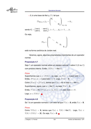 Operadores Normais
◦ Bj ´e uma base de Ker(pj(T)) tal que
[T|Ker(pj(T))]Bj
=



Rj
1
...
Rj
dj



2dj×2dj
= Aj ,
sendo Rj
i =
cos θj − sen θj
sen θj cos θj
, i = 1, . . . , dj, j = 1, . . . , k .
Ou seja,
[T]B =






A1
...
Ak
B1
B−1






est´a na forma canˆonica de Jordan real.
Veremos, agora, algumas propriedades importantes de um operador
normal.
Proposic¸ ˜ao 4.7
Seja T um operador normal sobre um espac¸o vetorial V sobre K (R ou C)
com produto interno. Ent˜ao, (T(V))⊥
= Ker(T).
Prova.
Suponhamos que w ∈ (T(V))⊥
, ou seja, w, T(v) = 0 para todo v ∈ V.
Ent˜ao, T (w), v = 0 para todo v ∈ V. Logo, T (w) = 0.
Como T(w) = T (w) , temos que T(w) = 0, ou seja w ∈ Ker(T).
Suponhamos, agora, que w ∈ Ker(T), ou seja, T(w) = 0.
Ent˜ao, T (w) = 0 e T (w), v = w, T(v) = 0 , para todo v ∈ V.
Logo, w ∈ (T(V))⊥
.
Proposic¸ ˜ao 4.8
Se T ´e um operador normal e v um vetor tal que T2
(v) = 0, ent˜ao T(v) = 0.
Prova.
Como T(T(v)) = 0, temos que T(v) ∈ T(V) ∩ Ker(T). Logo, T(v) ∈
T(V) ∩ (T(V))⊥
= {0}. Ou seja, T(v) = 0.
J. Delgado - K. Frensel 324 Instituto de Matem´atica - UFF
 