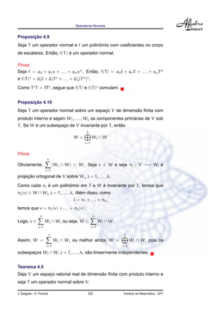 Operadores Normais
Proposic¸ ˜ao 4.9
Seja T um operador normal e f um polinˆomio com coeﬁcientes no corpo
de escalares. Ent˜ao, f(T) ´e um operador normal.
Prova.
Seja f = a0 + a1x + . . . + anxn
. Ent˜ao, f(T) = a0I + a1T + . . . + anTn
e f(T) = a0I + a1T + . . . + an(Tn
) .
Como T T = TT , segue que f(T) e f(T) comutam.
Proposic¸ ˜ao 4.10
Seja T um operador normal sobre um espac¸o V de dimens˜ao ﬁnita com
produto interno e sejam W1, . . . , Wk as componentes prim´arias de V sob
T. Se W ´e um subespac¸o de V invariante por T, ent˜ao
W =
k
i=1
Wi ∩ W
Prova.
Obviamente,
k
i=1
(Wi ∩ W) ⊂ W. Seja v ∈ W e seja πj : V −→ Wj a
projec¸ ˜ao ortogonal de V sobre Wj, j = 1, . . . , k.
Como cada πj ´e um polinˆomio em T e W ´e invariante por T, temos que
πj(v) ∈ W ∩ Wj, j = 1, . . . , k. Al´em disso, como
I = π1 + . . . + πk,
temos que v = π1(v) + . . . + πk(v).
Logo, v ∈
n
j=1
Wj ∩ W, ou seja, W ⊂
n
j=1
Wj ∩ W.
Assim, W =
n
j=1
Wj ∩ W, ou melhor ainda, W =
k
j=1
Wj ∩ W, pois os
subespac¸os Wj ∩ W, j = 1, . . . , k, s˜ao linearmente independentes.
Teorema 4.5
Seja V um espac¸o vetorial real de dimens˜ao ﬁnita com produto interno e
seja T um operador normal sobre V.
J. Delgado - K. Frensel 325 Instituto de Matem´atica - UFF
 
