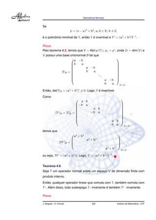 Operadores Normais
Se
p = (x − a)2
+ b2
, a, b ∈ R, b = 0,
´e o polinˆomio minimal de T, ent˜ao T ´e invert´ıvel e T = (a2
+ b2
)T−1
.
Prova.
Pelo teorema 4.3, temos que V = Ker(p(T)), pc = pr
, onde 2r = dim(V) e
V possui uma base ortonormal B tal que
[T]B =










a −b
b a
a −b
b a
...
a −b
b a










2r×2r
Ent˜ao, det[T]B = (a2
+ b2
)r
= 0. Logo, T ´e invert´ıvel.
Como
[T ]B = [T]B =










a b
−b a
a b
−b a
...
a b
−b a










2r×2r
,
temos que
[TT ]B =




a2
+ b2
a2
+ b2
...
a2
+ b2




2r×2r
,
ou seja, TT = (a2
+ b2
)I. Logo, T = (a2
+ b2
)T−1
.
Teorema 4.6
Seja T um operador normal sobre um espac¸o V de dimens˜ao ﬁnita com
produto interno.
Ent˜ao, qualquer operador linear que comuta com T, tamb´em comuta com
T . Al´em disso, todo subespac¸o T−invariante ´e tamb´em T −invariante.
Prova.
J. Delgado - K. Frensel 326 Instituto de Matem´atica - UFF
 