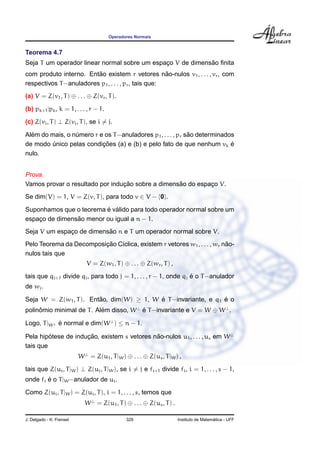 Operadores Normais
Teorema 4.7
Seja T um operador linear normal sobre um espac¸o V de dimens˜ao ﬁnita
com produto interno. Ent˜ao existem r vetores n˜ao-nulos v1, . . . , vr, com
respectivos T−anuladores p1, . . . , pr, tais que:
(a) V = Z(v1, T) ⊕ . . . ⊕ Z(vr, T).
(b) pk+1|pk, k = 1, . . . , r − 1.
(c) Z(vi, T) ⊥ Z(vj, T), se i = j.
Al´em do mais, o n´umero r e os T−anuladores p1, . . . , pr s˜ao determinados
de modo ´unico pelas condic¸ ˜oes (a) e (b) e pelo fato de que nenhum vk ´e
nulo.
Prova.
Vamos provar o resultado por induc¸ ˜ao sobre a dimens˜ao do espac¸o V.
Se dim(V) = 1, V = Z(v, T), para todo v ∈ V − {0}.
Suponhamos que o teorema ´e v´alido para todo operador normal sobre um
espac¸o de dimens˜ao menor ou igual a n − 1.
Seja V um espac¸o de dimens˜ao n e T um operador normal sobre V.
Pelo Teorema da Decomposic¸ ˜ao C´ıclica, existem r vetores w1, . . . , wr n˜ao-
nulos tais que
V = Z(w1, T) ⊕ . . . ⊕ Z(wr, T) ,
tais que qj+1 divide qj, para todo j = 1, . . . , r − 1, onde qj ´e o T−anulador
de wj.
Seja W = Z(w1, T). Ent˜ao, dim(W) ≥ 1, W ´e T−invariante, e q1 ´e o
polinˆomio minimal de T. Al´em disso, W⊥
´e T−invariante e V = W ⊕ W⊥
.
Logo, T|W⊥ ´e normal e dim(W⊥
) ≤ n − 1.
Pela hip´otese de induc¸ ˜ao, existem s vetores n˜ao-nulos u1, . . . , us em W⊥
tais que
W⊥
= Z(u1, T|W) ⊕ . . . ⊕ Z(us, T|W) ,
tais que Z(ui, T|W) ⊥ Z(uj, T|W), se i = j e fi+1 divide fi, i = 1, . . . , s − 1,
onde fi ´e o T|W−anulador de ui.
Como Z(ui, T|W) = Z(ui, T), i = 1, . . . , s, temos que
W⊥
= Z(u1, T) ⊕ . . . ⊕ Z(us, T) .
J. Delgado - K. Frensel 329 Instituto de Matem´atica - UFF
 