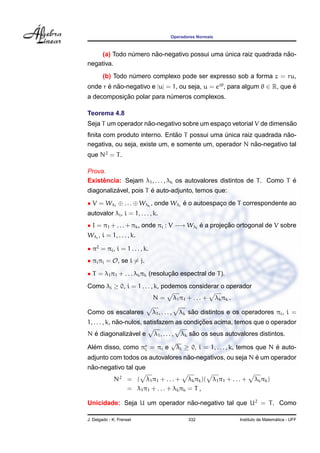 Operadores Normais
(a) Todo n´umero n˜ao-negativo possui uma ´unica raiz quadrada n˜ao-
negativa.
(b) Todo n´umero complexo pode ser expresso sob a forma z = ru,
onde r ´e n˜ao-negativo e |u| = 1, ou seja, u = eiθ
, para algum θ ∈ R, que ´e
a decomposic¸ ˜ao polar para n´umeros complexos.
Teorema 4.8
Seja T um operador n˜ao-negativo sobre um espac¸o vetorial V de dimens˜ao
ﬁnita com produto interno. Ent˜ao T possui uma ´unica raiz quadrada n˜ao-
negativa, ou seja, existe um, e somente um, operador N n˜ao-negativo tal
que N2
= T.
Prova.
Existˆencia: Sejam λ1, . . . , λk os autovalores distintos de T. Como T ´e
diagonaliz´avel, pois T ´e auto-adjunto, temos que:
• V = Wλ1
⊕ . . . ⊕ Wλk
, onde Wλi
´e o autoespac¸o de T correspondente ao
autovalor λi, i = 1, . . . , k.
• I = π1 + . . . + πk, onde πi : V −→ Wλi
´e a projec¸ ˜ao ortogonal de V sobre
Wλi
, i = 1, . . . , k.
• π2
= πi, i = 1 . . . , k.
• πiπj = O, se i = j.
• T = λ1π1 + . . . λkπk (resoluc¸ ˜ao espectral de T).
Como λi ≥ 0, i = 1 . . . , k, podemos considerar o operador
N = λ1π1 + . . . + λkπk .
Como os escalares λ1, . . . , λk s˜ao distintos e os operadores πi, i =
1, . . . , k, n˜ao-nulos, satisfazem as condic¸ ˜oes acima, temos que o operador
N ´e diagonaliz´avel e λ1, . . . , λk s˜ao os seus autovalores distintos.
Al´em disso, como πi = πi e
√
λi ≥ 0, i = 1, . . . , k, temos que N ´e auto-
adjunto com todos os autovalores n˜ao-negativos, ou seja N ´e um operador
n˜ao-negativo tal que
N2
= ( λ1π1 + . . . + λkπk)( λ1π1 + . . . + λkπk)
= λ1π1 + . . . + λkπk = T ,
Unicidade: Seja U um operador n˜ao-negativo tal que U2
= T. Como
J. Delgado - K. Frensel 332 Instituto de Matem´atica - UFF
 