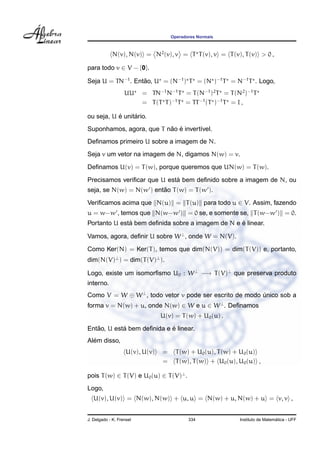 Operadores Normais
N(v), N(v) = N2
(v), v = T T(v), v = T(v), T(v) > 0 ,
para todo v ∈ V − {0}.
Seja U = TN−1
. Ent˜ao, U = (N−1
) T = (N )−1
T = N−1
T . Logo,
UU = TN−1
N−1
T = T(N−1
)2
T = T(N2
)−1
T
= T(T T)−1
T = TT−1
(T )−1
T = I ,
ou seja, U ´e unit´ario.
Suponhamos, agora, que T n˜ao ´e invert´ıvel.
Deﬁnamos primeiro U sobre a imagem de N.
Seja v um vetor na imagem de N, digamos N(w) = v.
Deﬁnamos U(v) = T(w), porque queremos que UN(w) = T(w).
Precisamos veriﬁcar que U est´a bem deﬁnido sobre a imagem de N, ou
seja, se N(w) = N(w ) ent˜ao T(w) = T(w ).
Veriﬁcamos acima que N(u) = T(u) para todo u ∈ V. Assim, fazendo
u = w−w , temos que N(w−w ) = 0 se, e somente se, T(w−w ) = 0.
Portanto U est´a bem deﬁnida sobre a imagem de N e ´e linear.
Vamos, agora, deﬁnir U sobre W⊥
, onde W = N(V).
Como Ker(N) = Ker(T), temos que dim(N(V)) = dim(T(V)) e, portanto,
dim(N(V)⊥
) = dim(T(V)⊥
).
Logo, existe um isomorﬁsmo U0 : W⊥
−→ T(V)⊥
que preserva produto
interno.
Como V = W ⊕ W⊥
, todo vetor v pode ser escrito de modo ´unico sob a
forma v = N(w) + u, onde N(w) ∈ W e u ∈ W⊥
. Deﬁnamos
U(v) = T(w) + U0(u) .
Ent˜ao, U est´a bem deﬁnida e ´e linear.
Al´em disso,
U(v), U(v) = T(w) + U0(u), T(w) + U0(u)
= T(w), T(w) + U0(u), U0(u) ,
pois T(w) ∈ T(V) e U0(u) ∈ T(V)⊥
.
Logo,
U(v), U(v) = N(w), N(w) + u, u = N(w) + u, N(w) + u = v, v ,
J. Delgado - K. Frensel 334 Instituto de Matem´atica - UFF
 