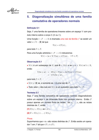 Diagonalizac¸ ˜ao simultˆanea de uma fam´ılia comutativa de operadores normais
5. Diagonalizac¸ ˜ao simultˆanea de uma fam´ılia
comutativa de operadores normais
Deﬁnic¸ ˜ao 5.1
Seja F uma fam´ılia de operadores lineares sobre um espac¸o V com pro-
duto interno sobre o corpo K (R ou C).
Uma func¸ ˜ao r : F −→ K ´e chamada uma raiz da fam´ılia F se existir um
vetor v ∈ V − {0} tal que
T(v) = r(T)(v) ,
para todo T ∈ F.
Para uma func¸ ˜ao arbitr´aria r : F −→ K indicaremos
V(r) = {α ∈ V | T(α) = r(T)(α) , ∀ T ∈ F}
Observac¸ ˜ao 5.1
• V(r) ´e um subespac¸o de V, pois 0 ∈ V(r) e se v, w ∈ V(r) e λ ∈ K,
ent˜ao
T(λv + w) = λT(v) + T(w) = λr(T)(v) + r(T)(w)
= r(T)(λv + w) ,
para todo T ∈ F.
• V(r) = {0} se, e somente se, r ´e uma raiz de F.
• Todo vetor v n˜ao-nulo em V(r) ´e um autovetor para todo T ∈ F.
Teorema 5.1
Seja F uma fam´ılia comutativa de operadores normais diagonaliz´aveis
sobre um espac¸o V de dimens˜ao ﬁnita com produto interno. Ent˜ao F
possui apenas um n´umero ﬁnito de ra´ızes. Se r1, . . . , rk s˜ao as ra´ızes
distintas de F, ent˜ao
(1) V(ri) ⊥ V(rj), se i = j .
(2) V = V(r1) ⊕ . . . ⊕ V(rk) .
Prova.
Suponhamos que r e s s˜ao ra´ızes distintas de F. Ent˜ao existe um opera-
dor T em F tal que r(T) = s(T).
J. Delgado - K. Frensel 336 Instituto de Matem´atica - UFF
 