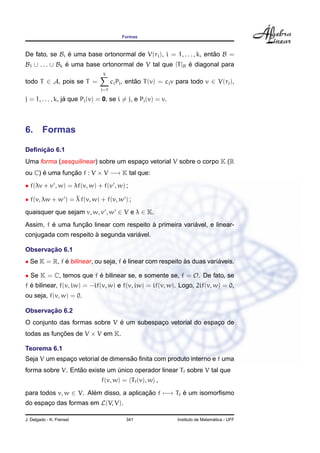 Formas
De fato, se Bi ´e uma base ortonormal de V(ri), i = 1, . . . , k, ent˜ao B =
B1 ∪ . . . ∪ Bk ´e uma base ortonormal de V tal que [T]B ´e diagonal para
todo T ∈ A, pois se T =
k
j=1
cjPj, ent˜ao T(v) = cjv para todo v ∈ V(rj),
j = 1, . . . , k, j´a que Pi(v) = 0, se i = j, e Pj(v) = v.
6. Formas
Deﬁnic¸ ˜ao 6.1
Uma forma (sesquilinear) sobre um espac¸o vetorial V sobre o corpo K (R
ou C) ´e uma func¸ ˜ao f : V × V −→ K tal que:
• f(λv + v , w) = λf(v, w) + f(v , w) ;
• f(v, λw + w ) = λ f(v, w) + f(v, w ) ;
quaisquer que sejam v, w, v , w ∈ V e λ ∈ K.
Assim, f ´e uma func¸ ˜ao linear com respeito `a primeira vari´avel, e linear-
conjugada com respeito `a segunda vari´avel.
Observac¸ ˜ao 6.1
• Se K = R, f ´e bilinear, ou seja, f ´e linear com respeito `as duas vari´aveis.
• Se K = C, temos que f ´e bilinear se, e somente se, f = O. De fato, se
f ´e bilinear, f(v, iw) = −if(v, w) e f(v, iw) = if(v, w). Logo, 2if(v, w) = 0,
ou seja, f(v, w) = 0.
Observac¸ ˜ao 6.2
O conjunto das formas sobre V ´e um subespac¸o vetorial do espac¸o de
todas as func¸ ˜oes de V × V em K.
Teorema 6.1
Seja V um espac¸o vetorial de dimens˜ao ﬁnita com produto interno e f uma
forma sobre V. Ent˜ao existe um ´unico operador linear Tf sobre V tal que
f(v, w) = Tf(v), w ,
para todos v, w ∈ V. Al´em disso, a aplicac¸ ˜ao f −→ Tf ´e um isomorﬁsmo
do espac¸o das formas em L(V, V).
J. Delgado - K. Frensel 341 Instituto de Matem´atica - UFF
 