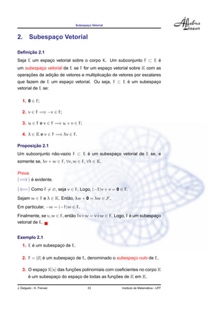 Subespac¸o Vetorial
2. Subespac¸o Vetorial
Deﬁnic¸ ˜ao 2.1
Seja E um espac¸o vetorial sobre o corpo K. Um subconjunto F ⊂ E ´e
um subespac¸o vetorial de E se F for um espac¸o vetorial sobre K com as
operac¸ ˜oes de adic¸ ˜ao de vetores e multiplicac¸ ˜ao de vetores por escalares
que fazem de E um espac¸o vetorial. Ou seja, F ⊂ E ´e um subespac¸o
vetorial de E se:
1. 0 ∈ F;
2. v ∈ F =⇒ −v ∈ F;
3. u ∈ F e v ∈ F =⇒ u + v ∈ F;
4. λ ∈ K e v ∈ F =⇒ λv ∈ F.
Proposic¸ ˜ao 2.1
Um subconjunto n˜ao-vazio F ⊂ E ´e um subespac¸o vetorial de E se, e
somente se, λv + w ∈ F, ∀v, w ∈ F, ∀λ ∈ K.
Prova.
(=⇒) ´e evidente.
(⇐=) Como F = ∅, seja v ∈ F. Logo, (−1)v + v = 0 ∈ F.
Sejam w ∈ F e λ ∈ K. Ent˜ao, λw + 0 = λw ∈ F.
Em particular, −w = (−1)w ∈ F.
Finalmente, se v, w ∈ F, ent˜ao 1v+w = v+w ∈ F. Logo, F ´e um subespac¸o
vetorial de E.
Exemplo 2.1
1. E ´e um subespac¸o de E.
2. F = {0} ´e um subespac¸o de E, denominado o subespac¸o nulo de E.
3. O espac¸o K[x] das func¸ ˜oes polinomiais com coeﬁcientes no corpo K
´e um subespac¸o do espac¸o de todas as func¸ ˜oes de K em K.
J. Delgado - K. Frensel 33 Instituto de Matem´atica - UFF
 