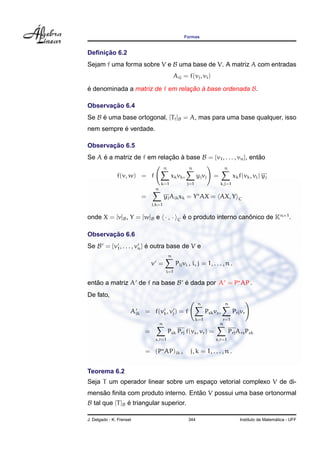 Formas
Deﬁnic¸ ˜ao 6.2
Sejam f uma forma sobre V e B uma base de V. A matriz A com entradas
Aij = f(vj, vi)
´e denominada a matriz de f em relac¸ ˜ao `a base ordenada B.
Observac¸ ˜ao 6.4
Se B ´e uma base ortogonal, [Tf]B = A, mas para uma base qualquer, isso
nem sempre ´e verdade.
Observac¸ ˜ao 6.5
Se A ´e a matriz de f em relac¸ ˜ao `a base B = {v1, . . . , vn}, ent˜ao
f(v, w) = f
n
k=1
xkvk,
n
j=1
yjvj =
n
k,j=1
xkf(vk, vj) yj
=
n
j,k=1
yjAjkxk = Y AX = AX, Y C
onde X = [v]B, Y = [w]B e · , · C ´e o produto interno canˆonico de Kn×1
.
Observac¸ ˜ao 6.6
Se B = {v1, . . . , vn} ´e outra base de V e
v =
n
i=1
Pijvi , i, j = 1, . . . , n .
ent˜ao a matriz A de f na base B ´e dada por A = P AP .
De fato,
Ajk = f(vk, vj) = f
n
k=1
Pskvs,
n
r=1
Prjvr
=
n
s,r=1
Psk Prj f(vs, vr) =
n
s,r=1
PrjArsPsk
= (P AP)jk , j, k = 1, . . . , n .
Teorema 6.2
Seja T um operador linear sobre um espac¸o vetorial complexo V de di-
mens˜ao ﬁnita com produto interno. Ent˜ao V possui uma base ortonormal
B tal que [T]B ´e triangular superior.
J. Delgado - K. Frensel 344 Instituto de Matem´atica - UFF
 